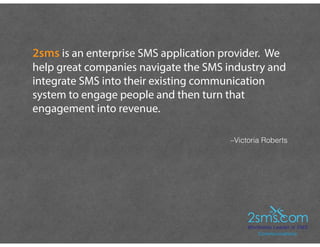–Victoria Roberts
2sms is an enterprise SMS application provider. We
help great companies navigate the SMS industry and
integrate SMS into their existing communication
system to engage people and then turn that
engagement into revenue.
 
