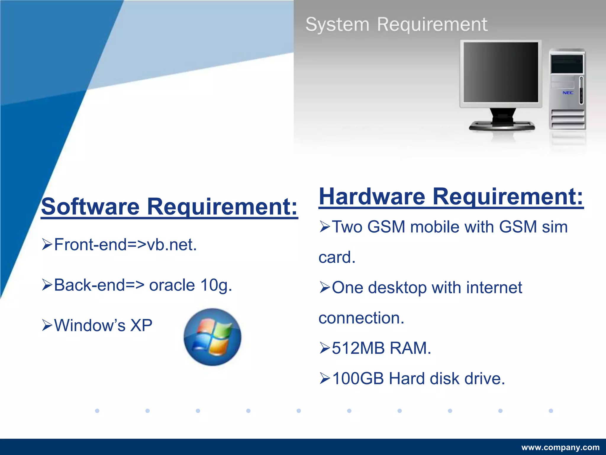 Software Requirement: Hardware Requirement:
                          Two GSM mobile with GSM sim
Front-end=>vb.net.
                          card.
Back-end=> oracle 10g.   One desktop with internet

Window’s XP              connection.
                          512MB RAM.
                          100GB Hard disk drive.


                                                    www.company.com
 