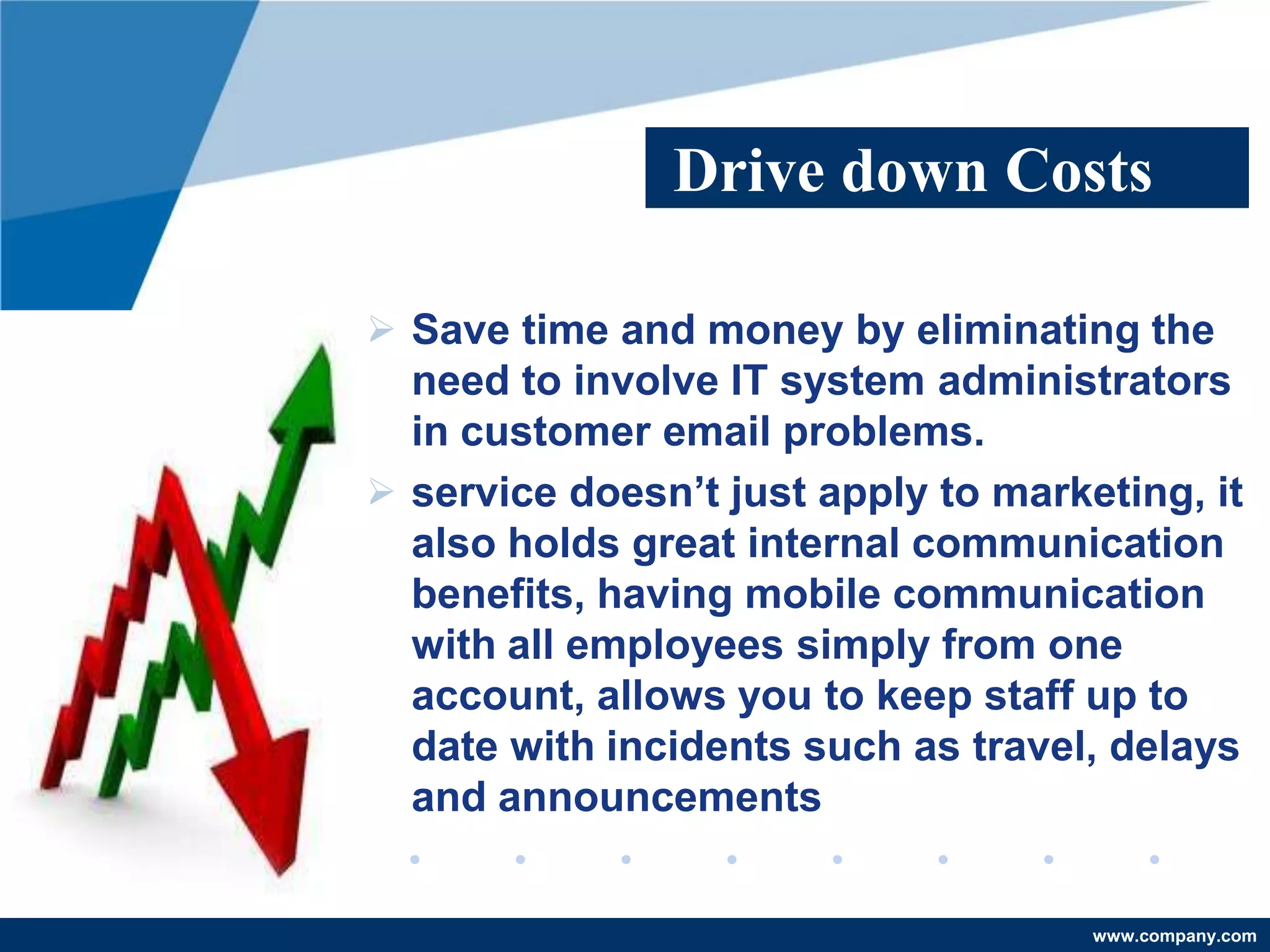 Drive down Costs

 Save time and money by eliminating the
  need to involve IT system administrators
  in customer email problems.
 service doesn’t just apply to marketing, it
  also holds great internal communication
  benefits, having mobile communication
  with all employees simply from one
  account, allows you to keep staff up to
  date with incidents such as travel, delays
  and announcements


                                     www.company.com
 