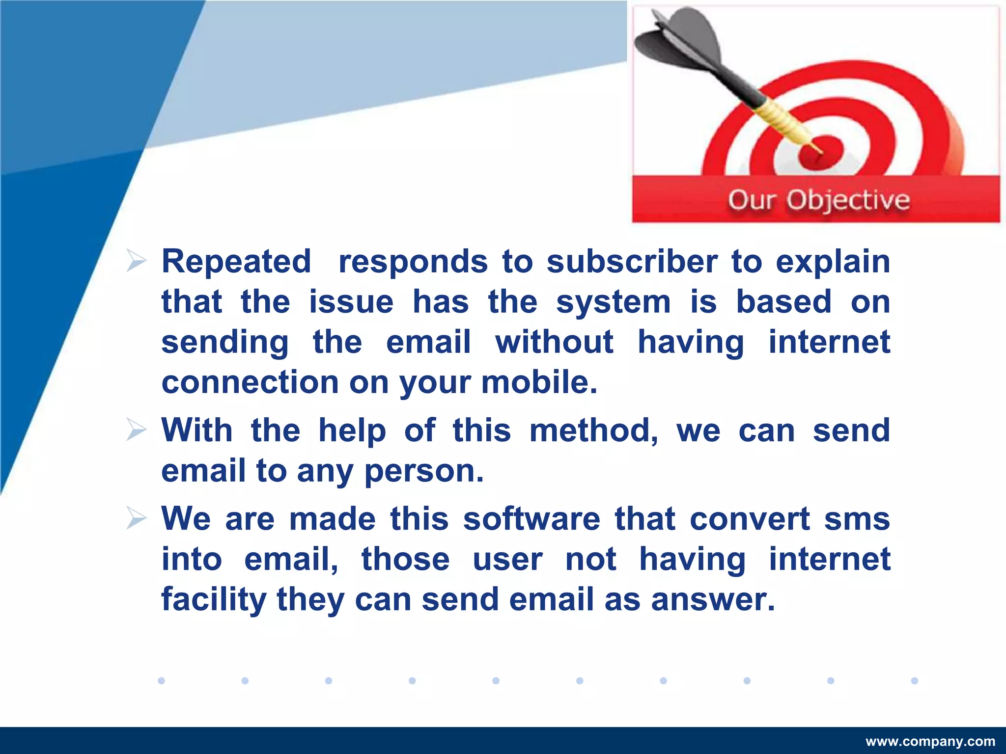  Repeated responds to subscriber to explain
  that the issue has the system is based on
  sending the email without having internet
  connection on your mobile.
 With the help of this method, we can send
  email to any person.
 We are made this software that convert sms
  into email, those user not having internet
  facility they can send email as answer.



                                          www.company.com
 