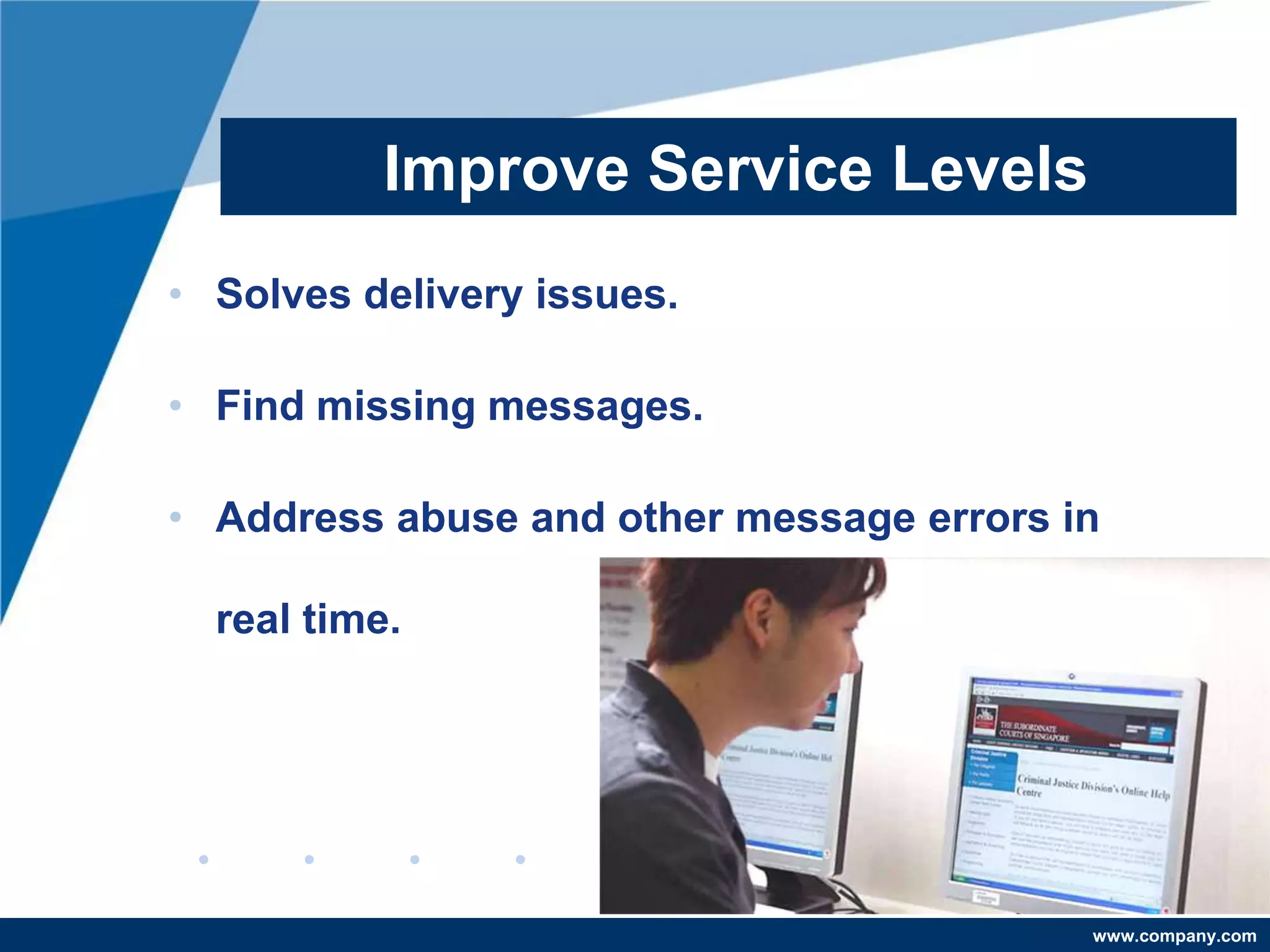 Improve Service Levels
• Solves delivery issues.

• Find missing messages.

• Address abuse and other message errors in

  real time.




                                          www.company.com
 
