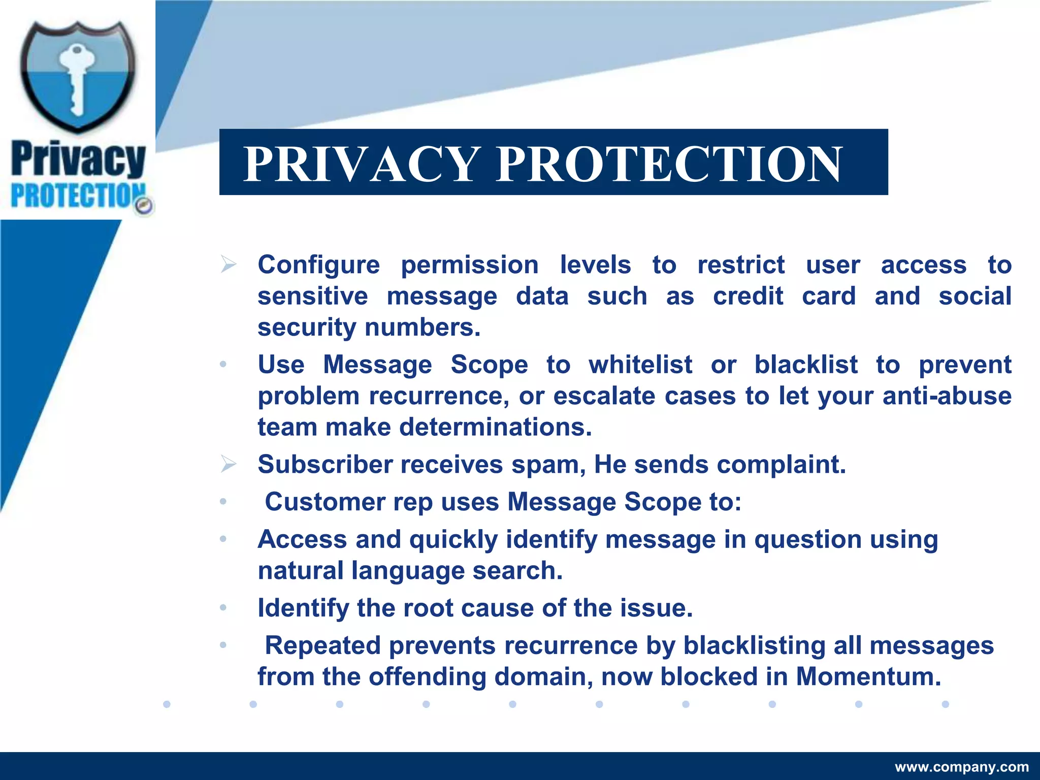 PRIVACY PROTECTION
 Configure permission levels to restrict user access to
  sensitive message data such as credit card and social
  security numbers.
• Use Message Scope to whitelist or blacklist to prevent
  problem recurrence, or escalate cases to let your anti-abuse
  team make determinations.
 Subscriber receives spam, He sends complaint.
• Customer rep uses Message Scope to:
• Access and quickly identify message in question using
  natural language search.
• Identify the root cause of the issue.
• Repeated prevents recurrence by blacklisting all messages
  from the offending domain, now blocked in Momentum.


                                                    www.company.com
 
