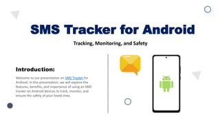 SMS Tracker for Android
Tracking, Monitoring, and Safety
Welcome to our presentation on SMS Tracker for
Android. In this presentation, we will explore the
features, benefits, and importance of using an SMS
tracker on Android devices to track, monitor, and
ensure the safety of your loved ones.
Introduction:
 