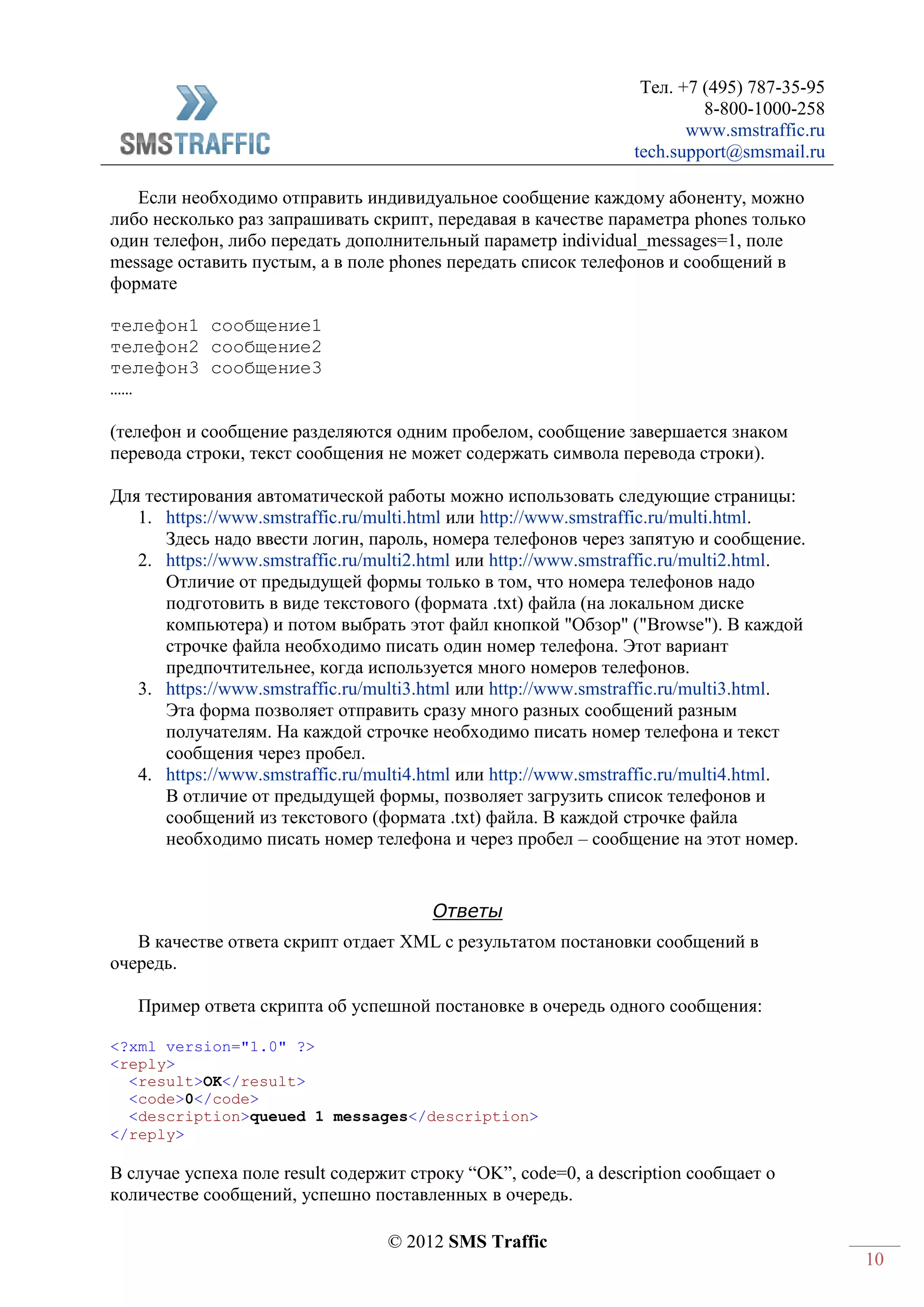 Тел. +7 (495) 787-35-95
8-800-1000-258
www.smstraffic.ru
tech.support@smsmail.ru
© 2012 SMS Traffic
10
Если необходимо отправить индивидуальное сообщение каждому абоненту, можно
либо несколько раз запрашивать скрипт, передавая в качестве параметра phones только
один телефон, либо передать дополнительный параметр individual_messages=1, поле
message оставить пустым, а в поле phones передать список телефонов и сообщений в
формате
телефон1 сообщение1
телефон2 сообщение2
телефон3 сообщение3
……
(телефон и сообщение разделяются одним пробелом, сообщение завершается знаком
перевода строки, текст сообщения не может содержать символа перевода строки).
Для тестирования автоматической работы можно использовать следующие страницы:
1. https://www.smstraffic.ru/multi.html или http://www.smstraffic.ru/multi.html.
Здесь надо ввести логин, пароль, номера телефонов через запятую и сообщение.
2. https://www.smstraffic.ru/multi2.html или http://www.smstraffic.ru/multi2.html.
Отличие от предыдущей формы только в том, что номера телефонов надо
подготовить в виде текстового (формата .txt) файла (на локальном диске
компьютера) и потом выбрать этот файл кнопкой "Обзор" ("Browse"). В каждой
строчке файла необходимо писать один номер телефона. Этот вариант
предпочтительнее, когда используется много номеров телефонов.
3. https://www.smstraffic.ru/multi3.html или http://www.smstraffic.ru/multi3.html.
Эта форма позволяет отправить сразу много разных сообщений разным
получателям. На каждой строчке необходимо писать номер телефона и текст
сообщения через пробел.
4. https://www.smstraffic.ru/multi4.html или http://www.smstraffic.ru/multi4.html.
В отличие от предыдущей формы, позволяет загрузить список телефонов и
сообщений из текстового (формата .txt) файла. В каждой строчке файла
необходимо писать номер телефона и через пробел – сообщение на этот номер.
Ответы
В качестве ответа скрипт отдает XML с результатом постановки сообщений в
очередь.
Пример ответа скрипта об успешной постановке в очередь одного сообщения:
<?xml version="1.0" ?>
<reply>
<result>OK</result>
<code>0</code>
<description>queued 1 messages</description>
</reply>
В случае успеха поле result содержит строку “OK”, code=0, а description сообщает о
количестве сообщений, успешно поставленных в очередь.
 
