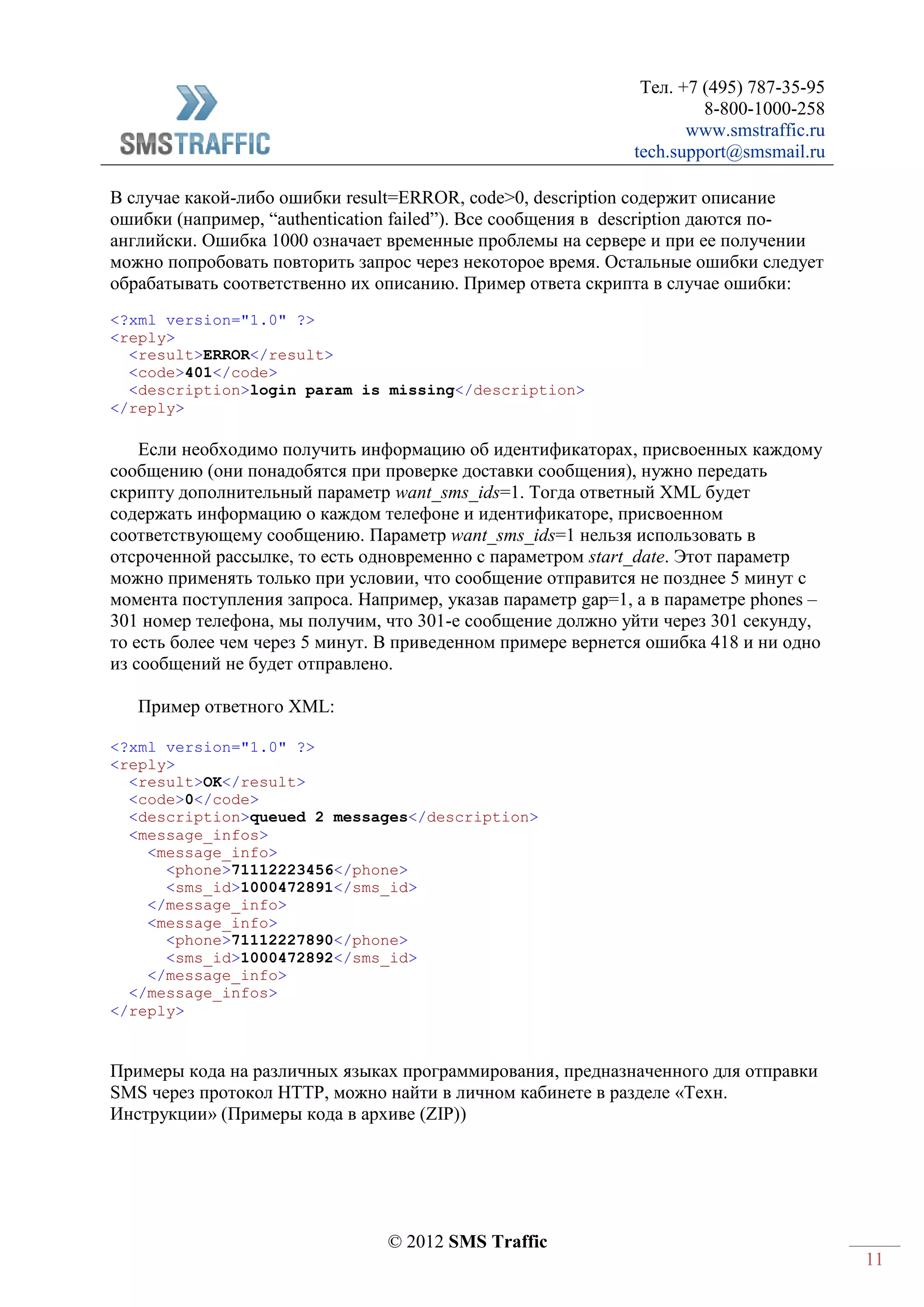 Тел. +7 (495) 787-35-95
8-800-1000-258
www.smstraffic.ru
tech.support@smsmail.ru
© 2012 SMS Traffic
11
В случае какой-либо ошибки result=ERROR, code>0, description содержит описание
ошибки (например, “authentication failed”). Все сообщения в description даются по-
английски. Ошибка 1000 означает временные проблемы на сервере и при ее получении
можно попробовать повторить запрос через некоторое время. Остальные ошибки следует
обрабатывать соответственно их описанию. Пример ответа скрипта в случае ошибки:
<?xml version="1.0" ?>
<reply>
<result>ERROR</result>
<code>401</code>
<description>login param is missing</description>
</reply>
Если необходимо получить информацию об идентификаторах, присвоенных каждому
сообщению (они понадобятся при проверке доставки сообщения), нужно передать
скрипту дополнительный параметр want_sms_ids=1. Тогда ответный XML будет
содержать информацию о каждом телефоне и идентификаторе, присвоенном
соответствующему сообщению. Параметр want_sms_ids=1 нельзя использовать в
отсроченной рассылке, то есть одновременно с параметром start_date. Этот параметр
можно применять только при условии, что сообщение отправится не позднее 5 минут с
момента поступления запроса. Например, указав параметр gap=1, а в параметре phones –
301 номер телефона, мы получим, что 301-е сообщение должно уйти через 301 секунду,
то есть более чем через 5 минут. В приведенном примере вернется ошибка 418 и ни одно
из сообщений не будет отправлено.
Пример ответного XML:
<?xml version="1.0" ?>
<reply>
<result>OK</result>
<code>0</code>
<description>queued 2 messages</description>
<message_infos>
<message_info>
<phone>71112223456</phone>
<sms_id>1000472891</sms_id>
</message_info>
<message_info>
<phone>71112227890</phone>
<sms_id>1000472892</sms_id>
</message_info>
</message_infos>
</reply>
Примеры кода на различных языках программирования, предназначенного для отправки
SMS через протокол HTTP, можно найти в личном кабинете в разделе «Техн.
Инструкции» (Примеры кода в архиве (ZIP))
 