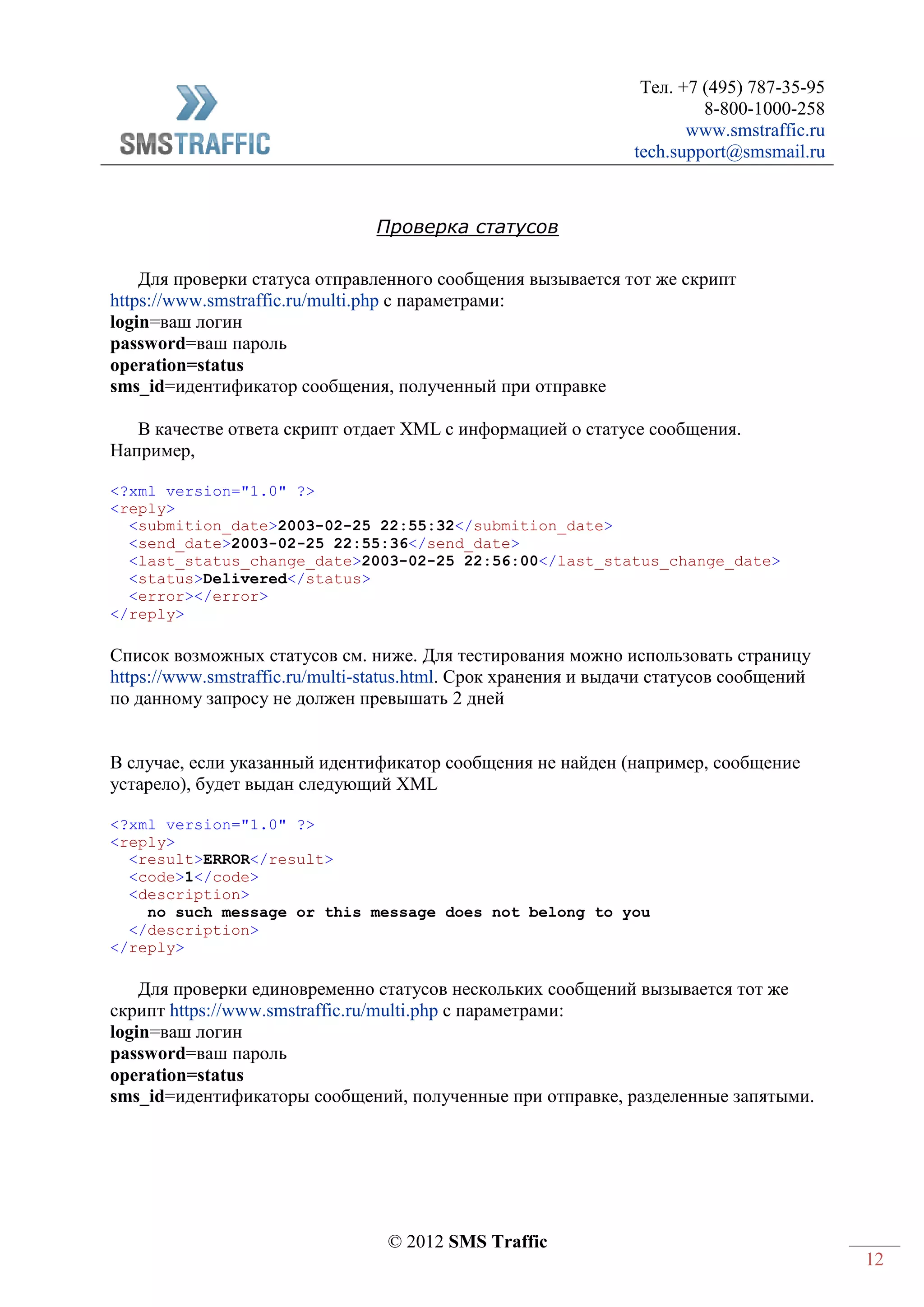 Тел. +7 (495) 787-35-95
8-800-1000-258
www.smstraffic.ru
tech.support@smsmail.ru
© 2012 SMS Traffic
12
Проверка статусов
Для проверки статуса отправленного сообщения вызывается тот же скрипт
https://www.smstraffic.ru/multi.php с параметрами:
login=ваш логин
password=ваш пароль
operation=status
sms_id=идентификатор сообщения, полученный при отправке
В качестве ответа скрипт отдает XML с информацией о статусе сообщения.
Например,
<?xml version="1.0" ?>
<reply>
<submition_date>2003-02-25 22:55:32</submition_date>
<send_date>2003-02-25 22:55:36</send_date>
<last_status_change_date>2003-02-25 22:56:00</last_status_change_date>
<status>Delivered</status>
<error></error>
</reply>
Список возможных статусов см. ниже. Для тестирования можно использовать страницу
https://www.smstraffic.ru/multi-status.html. Срок хранения и выдачи статусов сообщений
по данному запросу не должен превышать 2 дней
В случае, если указанный идентификатор сообщения не найден (например, сообщение
устарело), будет выдан следующий XML
<?xml version="1.0" ?>
<reply>
<result>ERROR</result>
<code>1</code>
<description>
no such message or this message does not belong to you
</description>
</reply>
Для проверки единовременно статусов нескольких сообщений вызывается тот же
скрипт https://www.smstraffic.ru/multi.php с параметрами:
login=ваш логин
password=ваш пароль
operation=status
sms_id=идентификаторы сообщений, полученные при отправке, разделенные запятыми.
 