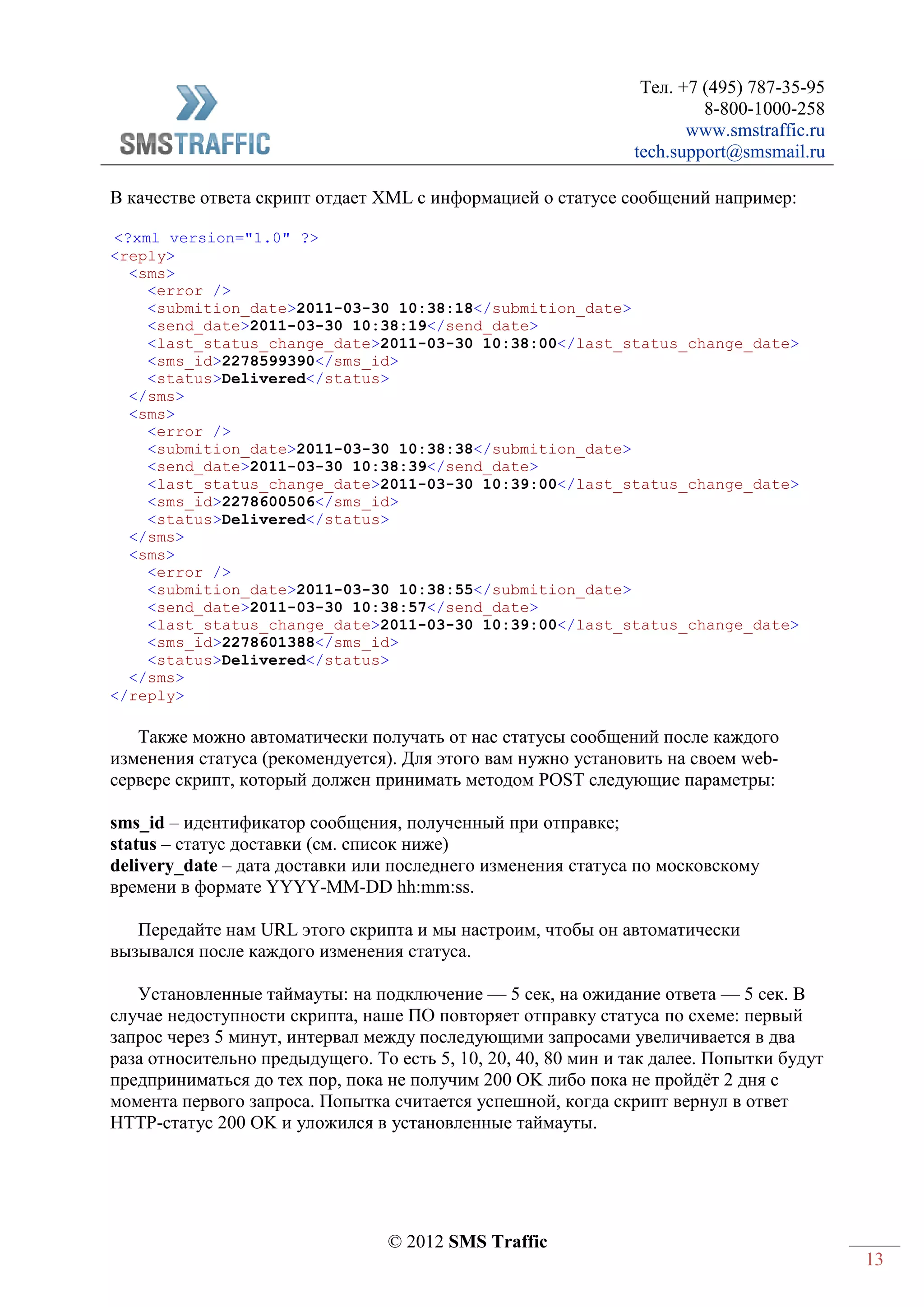Тел. +7 (495) 787-35-95
8-800-1000-258
www.smstraffic.ru
tech.support@smsmail.ru
© 2012 SMS Traffic
13
В качестве ответа скрипт отдает XML с информацией о статусе сообщений например:
<?xml version="1.0" ?>
<reply>
<sms>
<error />
<submition_date>2011-03-30 10:38:18</submition_date>
<send_date>2011-03-30 10:38:19</send_date>
<last_status_change_date>2011-03-30 10:38:00</last_status_change_date>
<sms_id>2278599390</sms_id>
<status>Delivered</status>
</sms>
<sms>
<error />
<submition_date>2011-03-30 10:38:38</submition_date>
<send_date>2011-03-30 10:38:39</send_date>
<last_status_change_date>2011-03-30 10:39:00</last_status_change_date>
<sms_id>2278600506</sms_id>
<status>Delivered</status>
</sms>
<sms>
<error />
<submition_date>2011-03-30 10:38:55</submition_date>
<send_date>2011-03-30 10:38:57</send_date>
<last_status_change_date>2011-03-30 10:39:00</last_status_change_date>
<sms_id>2278601388</sms_id>
<status>Delivered</status>
</sms>
</reply>
Также можно автоматически получать от нас статусы сообщений после каждого
изменения статуса (рекомендуется). Для этого вам нужно установить на своем web-
сервере скрипт, который должен принимать методом POST следующие параметры:
sms_id – идентификатор сообщения, полученный при отправке;
status – статус доставки (см. список ниже)
delivery_date – дата доставки или последнего изменения статуса по московскому
времени в формате YYYY-MM-DD hh:mm:ss.
Передайте нам URL этого скрипта и мы настроим, чтобы он автоматически
вызывался после каждого изменения статуса.
Установленные таймауты: на подключение — 5 сек, на ожидание ответа — 5 сек. В
случае недоступности скрипта, наше ПО повторяет отправку статуса по схеме: первый
запрос через 5 минут, интервал между последующими запросами увеличивается в два
раза относительно предыдущего. То есть 5, 10, 20, 40, 80 мин и так далее. Попытки будут
предприниматься до тех пор, пока не получим 200 OK либо пока не пройдёт 2 дня с
момента первого запроса. Попытка считается успешной, когда скрипт вернул в ответ
HTTP-статус 200 OK и уложился в установленные таймауты.
 