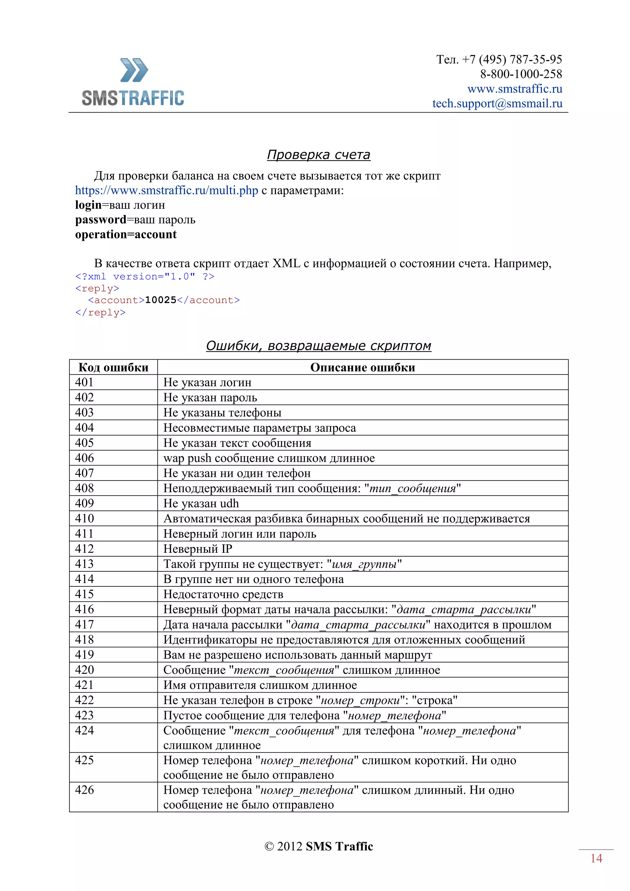 Тел. +7 (495) 787-35-95
8-800-1000-258
www.smstraffic.ru
tech.support@smsmail.ru
© 2012 SMS Traffic
14
Проверка счета
Для проверки баланса на своем счете вызывается тот же скрипт
https://www.smstraffic.ru/multi.php с параметрами:
login=ваш логин
password=ваш пароль
operation=account
В качестве ответа скрипт отдает XML с информацией о состоянии счета. Например,
<?xml version="1.0" ?>
<reply>
<account>10025</account>
</reply>
Ошибки, возвращаемые скриптом
Код ошибки Описание ошибки
401 Не указан логин
402 Не указан пароль
403 Не указаны телефоны
404 Несовместимые параметры запроса
405 Не указан текст сообщения
406 wap push сообщение слишком длинное
407 Не указан ни один телефон
408 Неподдерживаемый тип сообщения: "тип_сообщения"
409 Не указан udh
410 Автоматическая разбивка бинарных сообщений не поддерживается
411 Неверный логин или пароль
412 Неверный IP
413 Такой группы не существует: "имя_группы"
414 В группе нет ни одного телефона
415 Недостаточно средств
416 Неверный формат даты начала рассылки: "дата_старта_рассылки"
417 Дата начала рассылки "дата_старта_рассылки" находится в прошлом
418 Идентификаторы не предоставляются для отложенных сообщений
419 Вам не разрешено использовать данный маршрут
420 Сообщение "текст_сообщения" слишком длинное
421 Имя отправителя слишком длинное
422 Не указан телефон в строке "номер_строки": "строка"
423 Пустое сообщение для телефона "номер_телефона"
424 Сообщение "текст_сообщения" для телефона "номер_телефона"
слишком длинное
425 Номер телефона "номер_телефона" слишком короткий. Ни одно
сообщение не было отправлено
426 Номер телефона "номер_телефона" слишком длинный. Ни одно
сообщение не было отправлено
 