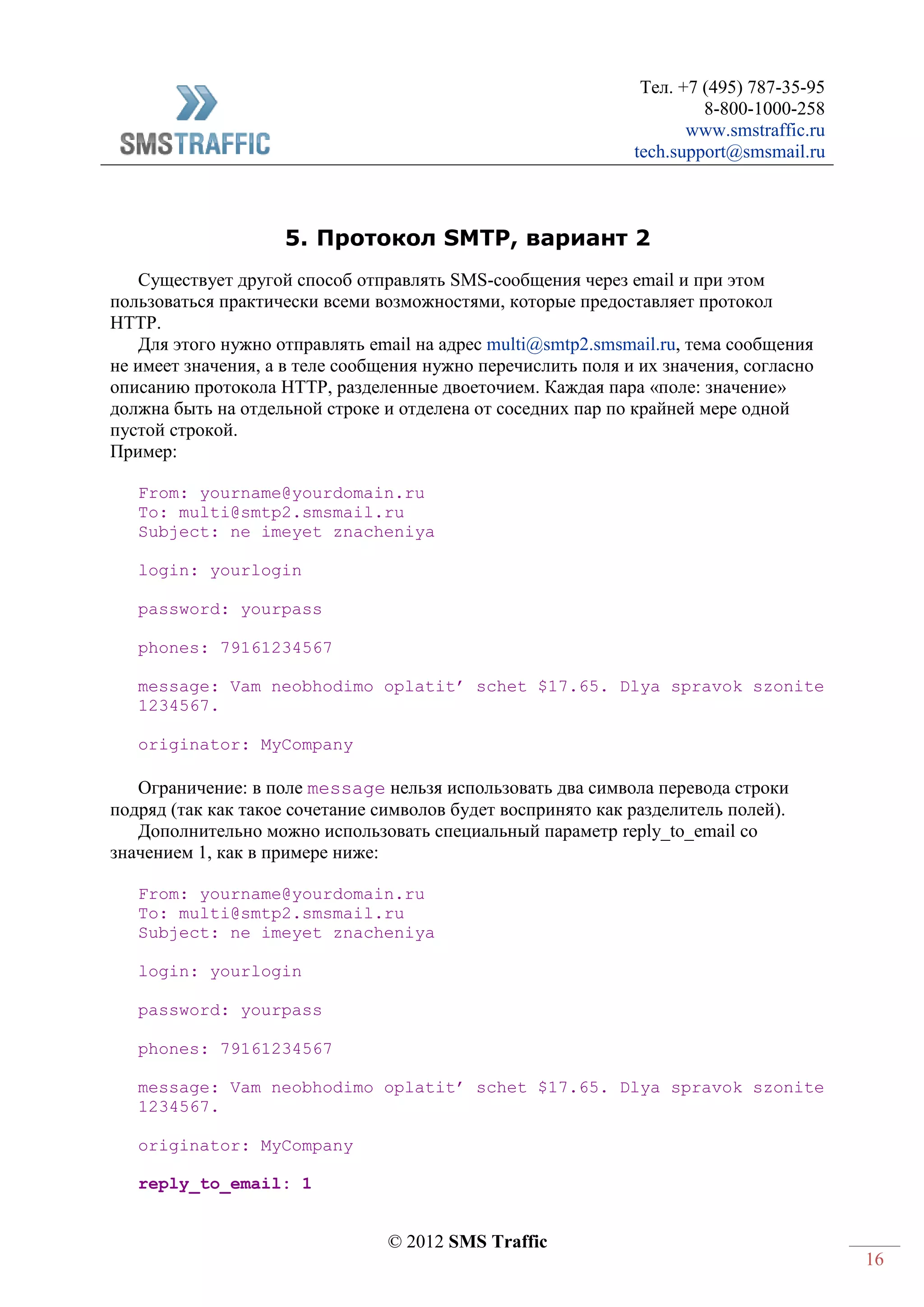 Тел. +7 (495) 787-35-95
8-800-1000-258
www.smstraffic.ru
tech.support@smsmail.ru
© 2012 SMS Traffic
16
5. Протокол SMTP, вариант 2
Существует другой способ отправлять SMS-сообщения через email и при этом
пользоваться практически всеми возможностями, которые предоставляет протокол
HTTP.
Для этого нужно отправлять email на адрес multi@smtp2.smsmail.ru, тема сообщения
не имеет значения, а в теле сообщения нужно перечислить поля и их значения, согласно
описанию протокола HTTP, разделенные двоеточием. Каждая пара «поле: значение»
должна быть на отдельной строке и отделена от соседних пар по крайней мере одной
пустой строкой.
Пример:
From: yourname@yourdomain.ru
To: multi@smtp2.smsmail.ru
Subject: ne imeyet znacheniya
login: yourlogin
password: yourpass
phones: 79161234567
message: Vam neobhodimo oplatit’ schet $17.65. Dlya spravok szonite
1234567.
originator: MyCompany
Ограничение: в поле message нельзя использовать два символа перевода строки
подряд (так как такое сочетание символов будет воспринято как разделитель полей).
Дополнительно можно использовать специальный параметр reply_to_email со
значением 1, как в примере ниже:
From: yourname@yourdomain.ru
To: multi@smtp2.smsmail.ru
Subject: ne imeyet znacheniya
login: yourlogin
password: yourpass
phones: 79161234567
message: Vam neobhodimo oplatit’ schet $17.65. Dlya spravok szonite
1234567.
originator: MyCompany
reply_to_email: 1
 