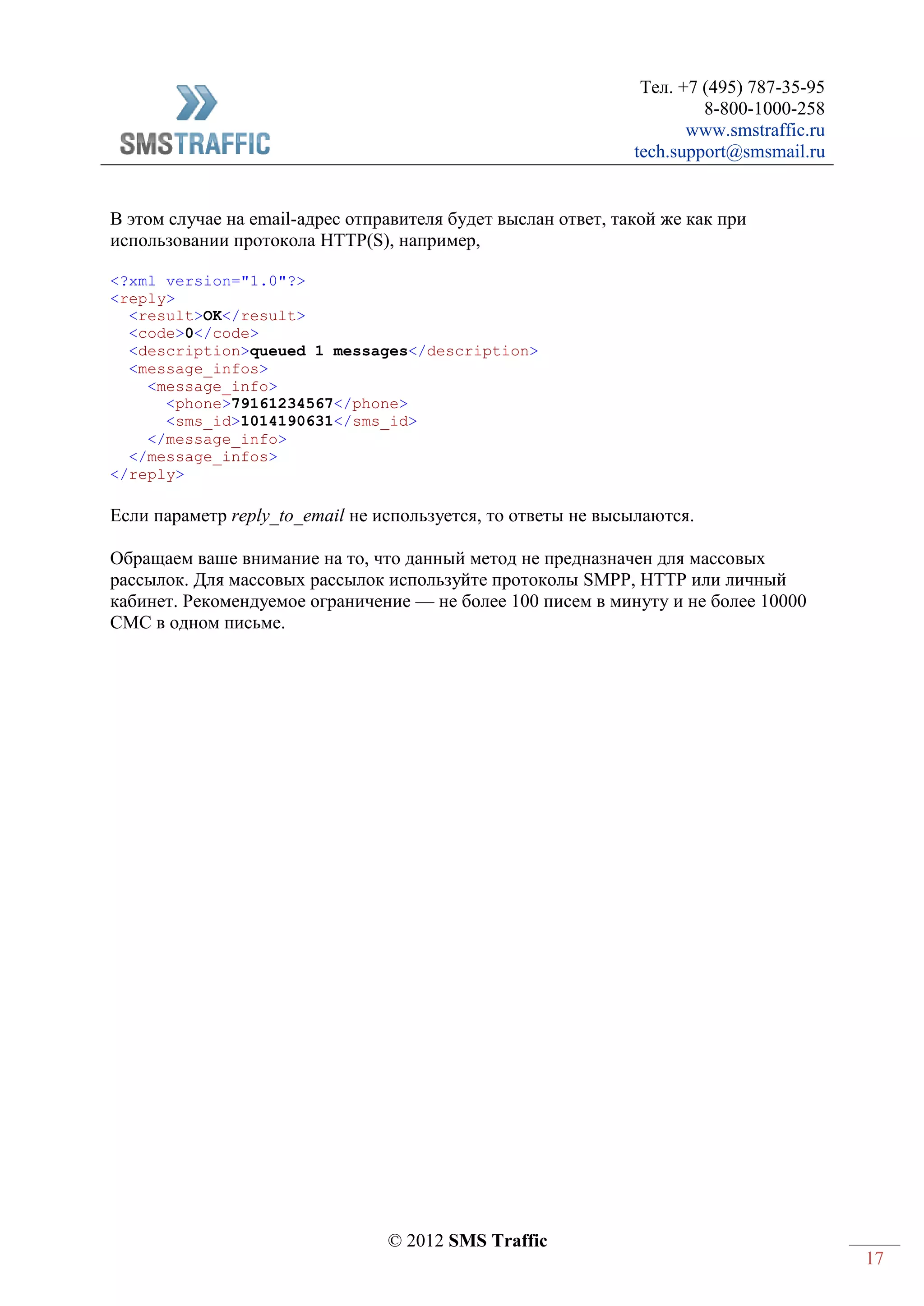 Тел. +7 (495) 787-35-95
8-800-1000-258
www.smstraffic.ru
tech.support@smsmail.ru
© 2012 SMS Traffic
17
В этом случае на email-адрес отправителя будет выслан ответ, такой же как при
использовании протокола HTTP(S), например,
<?xml version="1.0"?>
<reply>
<result>OK</result>
<code>0</code>
<description>queued 1 messages</description>
<message_infos>
<message_info>
<phone>79161234567</phone>
<sms_id>1014190631</sms_id>
</message_info>
</message_infos>
</reply>
Если параметр reply_to_email не используется, то ответы не высылаются.
Обращаем ваше внимание на то, что данный метод не предназначен для массовых
рассылок. Для массовых рассылок используйте протоколы SMPP, HTTP или личный
кабинет. Рекомендуемое ограничение — не более 100 писем в минуту и не более 10000
СМС в одном письме.
 