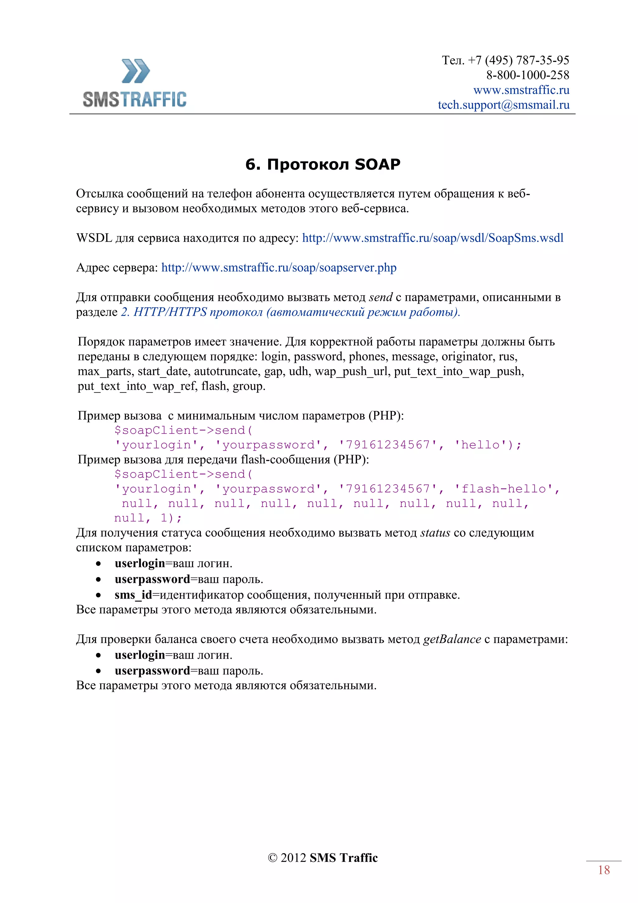 Тел. +7 (495) 787-35-95
8-800-1000-258
www.smstraffic.ru
tech.support@smsmail.ru
© 2012 SMS Traffic
18
6. Протокол SOAP
Отсылка сообщений на телефон абонента осуществляется путем обращения к веб-
сервису и вызовом необходимых методов этого веб-сервиса.
WSDL для сервиса находится по адресу: http://www.smstraffic.ru/soap/wsdl/SoapSms.wsdl
Адрес сервера: http://www.smstraffic.ru/soap/soapserver.php
Для отправки сообщения необходимо вызвать метод send c параметрами, описанными в
разделе 2. HTTP/HTTPS протокол (автоматический режим работы).
Порядок параметров имеет значение. Для корректной работы параметры должны быть
переданы в следующем порядке: login, password, phones, message, originator, rus,
max_parts, start_date, autotruncate, gap, udh, wap_push_url, put_text_into_wap_push,
put_text_into_wap_ref, flash, group.
Пример вызова с минимальным числом параметров (PHP):
$soapClient->send(
'yourlogin', 'yourpassword', '79161234567', 'hello');
Пример вызова для передачи flash-сообщения (PHP):
$soapClient->send(
'yourlogin', 'yourpassword', '79161234567', 'flash-hello',
null, null, null, null, null, null, null, null, null,
null, 1);
Для получения статуса сообщения необходимо вызвать метод status со следующим
списком параметров:
 userlogin=ваш логин.
 userpassword=ваш пароль.
 sms_id=идентификатор сообщения, полученный при отправке.
Все параметры этого метода являются обязательными.
Для проверки баланса своего счета необходимо вызвать метод getBalance c параметрами:
 userlogin=ваш логин.
 userpassword=ваш пароль.
Все параметры этого метода являются обязательными.
 