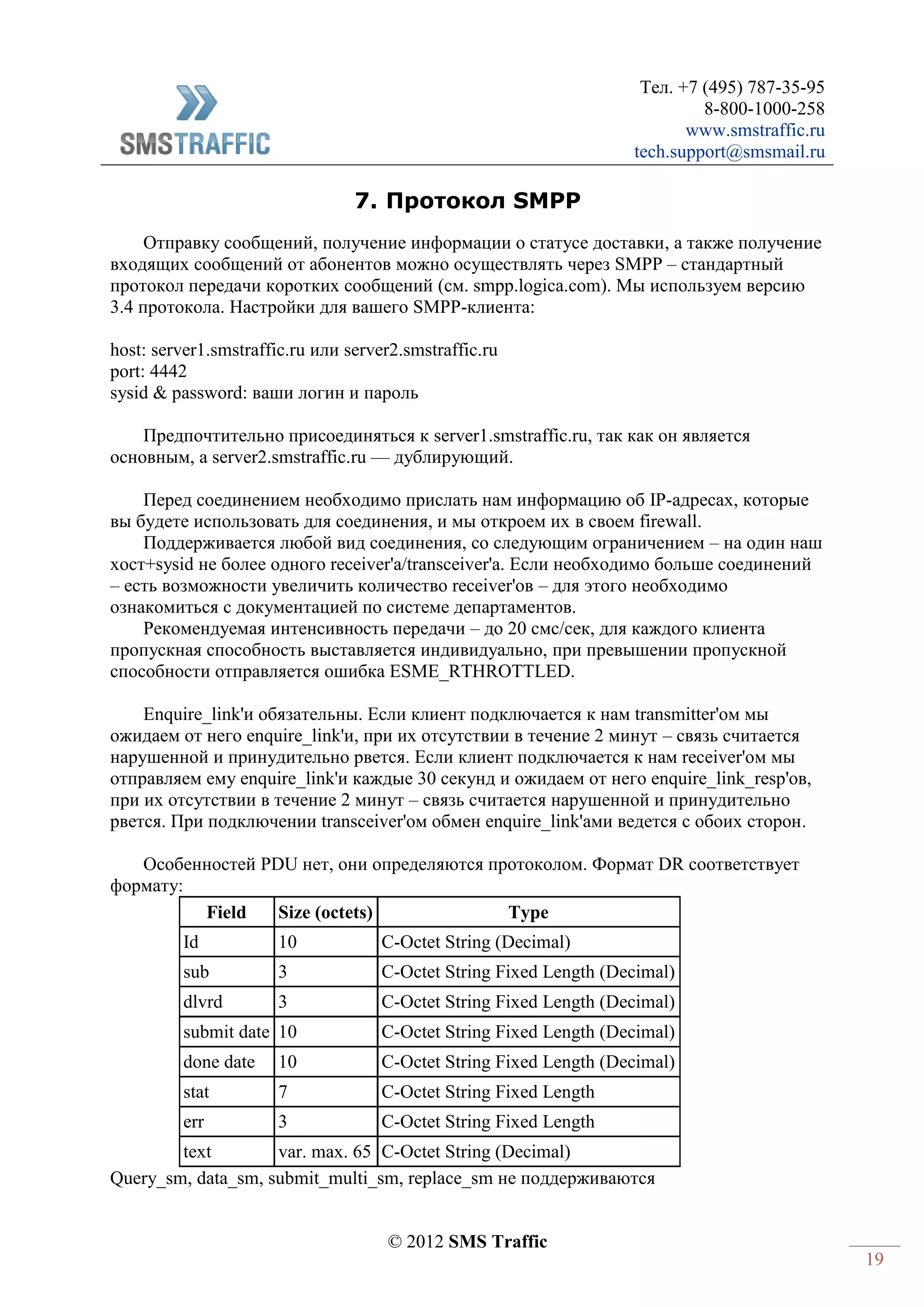 Тел. +7 (495) 787-35-95
8-800-1000-258
www.smstraffic.ru
tech.support@smsmail.ru
© 2012 SMS Traffic
19
7. Протокол SMPP
Отправку сообщений, получение информации о статусе доставки, а также получение
входящих сообщений от абонентов можно осуществлять через SMPP – стандартный
протокол передачи коротких сообщений (см. smpp.logica.com). Мы используем версию
3.4 протокола. Настройки для вашего SMPP-клиента:
host: server1.smstraffic.ru или server2.smstraffic.ru
port: 4442
sysid & password: ваши логин и пароль
Предпочтительно присоединяться к server1.smstraffic.ru, так как он является
основным, а server2.smstraffic.ru — дублирующий.
Перед соединением необходимо прислать нам информацию об IP-адресах, которые
вы будете использовать для соединения, и мы откроем их в своем firewall.
Поддерживается любой вид соединения, со следующим ограничением – на один наш
хост+sysid не более одного receiver'a/transceiver'a. Если необходимо больше соединений
– есть возможности увеличить количество receiver'ов – для этого необходимо
ознакомиться с документацией по системе департаментов.
Рекомендуемая интенсивность передачи – до 20 смс/сек, для каждого клиента
пропускная способность выставляется индивидуально, при превышении пропускной
способности отправляется ошибка ESME_RTHROTTLED.
Enquire_link'и обязательны. Если клиент подключается к нам transmitter'ом мы
ожидаем от него enquire_link'и, при их отсутствии в течение 2 минут – связь считается
нарушенной и принудительно рвется. Если клиент подключается к нам receiver'ом мы
отправляем ему enquire_link'и каждые 30 секунд и ожидаем от него enquire_link_resp'ов,
при их отсутствии в течение 2 минут – связь считается нарушенной и принудительно
рвется. При подключении transceiver'ом обмен enquire_link'ами ведется с обоих сторон.
Особенностей PDU нет, они определяются протоколом. Формат DR соответствует
формату:
Field Size (octets) Type
Id 10 C-Octet String (Decimal)
sub 3 C-Octet String Fixed Length (Decimal)
dlvrd 3 C-Octet String Fixed Length (Decimal)
submit date 10 C-Octet String Fixed Length (Decimal)
done date 10 C-Octet String Fixed Length (Decimal)
stat 7 C-Octet String Fixed Length
err 3 C-Octet String Fixed Length
text var. max. 65 C-Octet String (Decimal)
Query_sm, data_sm, submit_multi_sm, replace_sm не поддерживаются
 