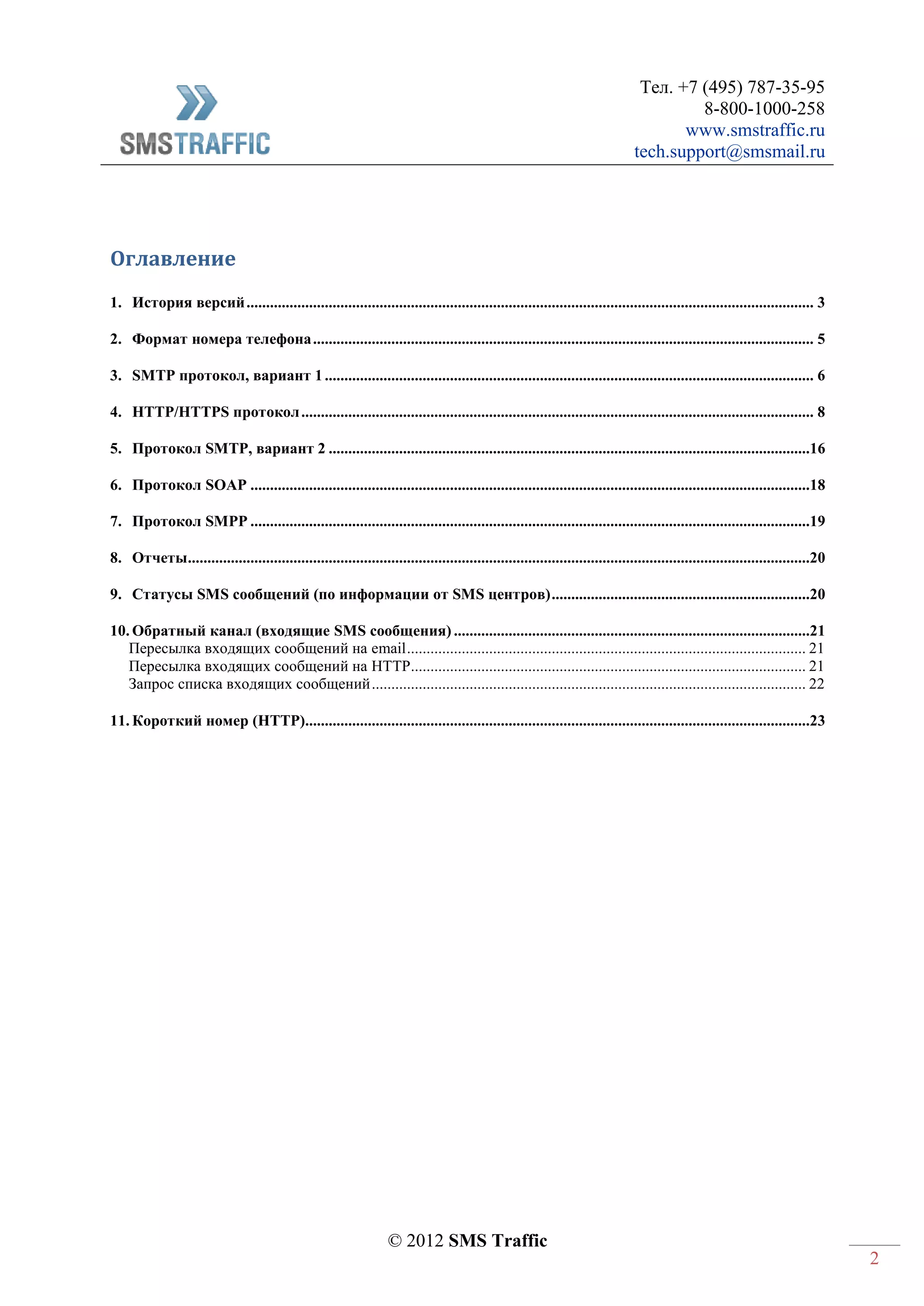 Тел. +7 (495) 787-35-95
8-800-1000-258
www.smstraffic.ru
tech.support@smsmail.ru
© 2012 SMS Traffic
2
Оглавление
1. История версий................................................................................................................................................. 3
2. Формат номера телефона................................................................................................................................ 5
3. SMTP протокол, вариант 1............................................................................................................................. 6
4. HTTP/HTTPS протокол................................................................................................................................... 8
5. Протокол SMTP, вариант 2 ...........................................................................................................................16
6. Протокол SOAP ...............................................................................................................................................18
7. Протокол SMPP ...............................................................................................................................................19
8. Отчеты...............................................................................................................................................................20
9. Статусы SMS сообщений (по информации от SMS центров)..................................................................20
10. Обратный канал (входящие SMS сообщения) ...........................................................................................21
Пересылка входящих сообщений на email...................................................................................................... 21
Пересылка входящих сообщений на HTTP..................................................................................................... 21
Запрос списка входящих сообщений............................................................................................................... 22
11. Короткий номер (HTTP).................................................................................................................................23
 