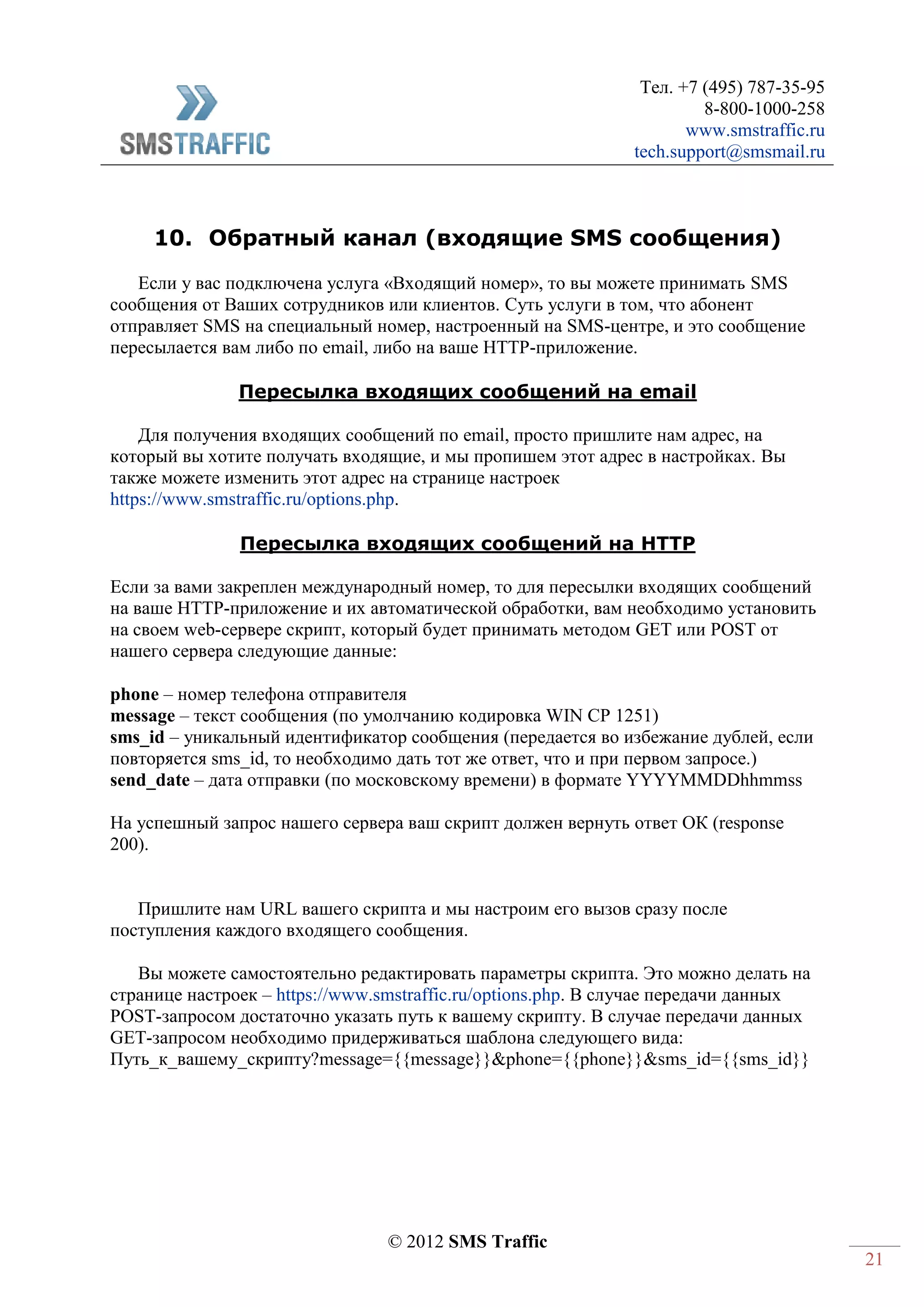 Тел. +7 (495) 787-35-95
8-800-1000-258
www.smstraffic.ru
tech.support@smsmail.ru
© 2012 SMS Traffic
21
10. Обратный канал (входящие SMS сообщения)
Если у вас подключена услуга «Входящий номер», то вы можете принимать SMS
сообщения от Ваших сотрудников или клиентов. Суть услуги в том, что абонент
отправляет SMS на специальный номер, настроенный на SMS-центре, и это сообщение
пересылается вам либо по email, либо на ваше HTTP-приложение.
Пересылка входящих сообщений на email
Для получения входящих сообщений по email, просто пришлите нам адрес, на
который вы хотите получать входящие, и мы пропишем этот адрес в настройках. Вы
также можете изменить этот адрес на странице настроек
https://www.smstraffic.ru/options.php.
Пересылка входящих сообщений на HTTP
Если за вами закреплен международный номер, то для пересылки входящих сообщений
на ваше HTTP-приложение и их автоматической обработки, вам необходимо установить
на своем web-сервере скрипт, который будет принимать методом GET или POST от
нашего сервера следующие данные:
phone – номер телефона отправителя
message – текст сообщения (по умолчанию кодировка WIN CP 1251)
sms_id – уникальный идентификатор сообщения (передается во избежание дублей, если
повторяется sms_id, то необходимо дать тот же ответ, что и при первом запросе.)
send_date – дата отправки (по московскому времени) в формате YYYYMMDDhhmmss
На успешный запрос нашего сервера ваш скрипт должен вернуть ответ ОК (response
200).
Пришлите нам URL вашего скрипта и мы настроим его вызов сразу после
поступления каждого входящего сообщения.
Вы можете самостоятельно редактировать параметры скрипта. Это можно делать на
странице настроек – https://www.smstraffic.ru/options.php. В случае передачи данных
POST-запросом достаточно указать путь к вашему скрипту. В случае передачи данных
GET-запросом необходимо придерживаться шаблона следующего вида:
Путь_к_вашему_скрипту?message={{message}}&phone={{phone}}&sms_id={{sms_id}}
 