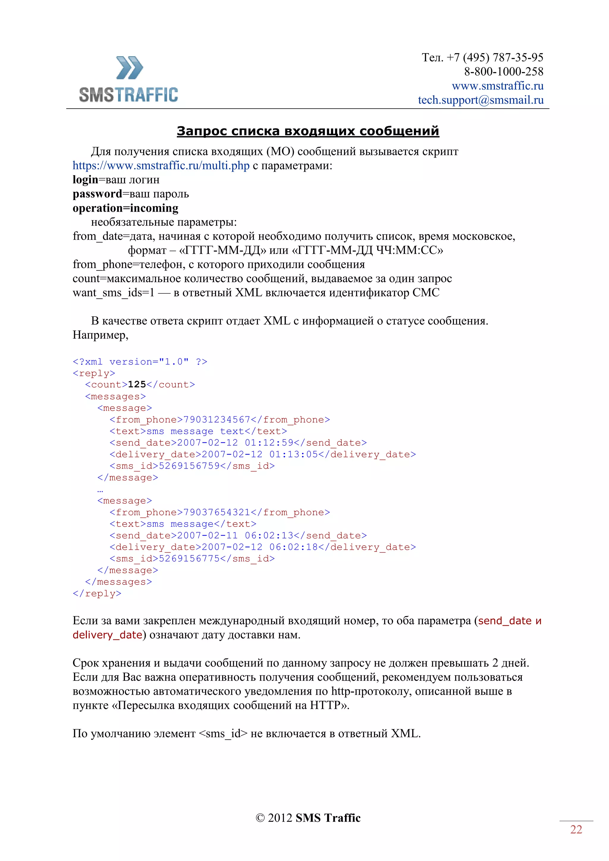 Тел. +7 (495) 787-35-95
8-800-1000-258
www.smstraffic.ru
tech.support@smsmail.ru
© 2012 SMS Traffic
22
Запрос списка входящих сообщений
Для получения списка входящих (MO) сообщений вызывается скрипт
https://www.smstraffic.ru/multi.php с параметрами:
login=ваш логин
password=ваш пароль
operation=incoming
необязательные параметры:
from_date=дата, начиная с которой необходимо получить список, время московское,
формат – «ГГГГ-ММ-ДД» или «ГГГГ-ММ-ДД ЧЧ:ММ:СС»
from_phone=телефон, с которого приходили сообщения
count=максимальное количество сообщений, выдаваемое за один запрос
want_sms_ids=1 — в ответный XML включается идентификатор СМС
В качестве ответа скрипт отдает XML с информацией о статусе сообщения.
Например,
<?xml version="1.0" ?>
<reply>
<count>125</count>
<messages>
<message>
<from_phone>79031234567</from_phone>
<text>sms message text</text>
<send_date>2007-02-12 01:12:59</send_date>
<delivery_date>2007-02-12 01:13:05</delivery_date>
<sms_id>5269156759</sms_id>
</message>
…
<message>
<from_phone>79037654321</from_phone>
<text>sms message</text>
<send_date>2007-02-11 06:02:13</send_date>
<delivery_date>2007-02-12 06:02:18</delivery_date>
<sms_id>5269156775</sms_id>
</message>
</messages>
</reply>
Если за вами закреплен международный входящий номер, то оба параметра (send_date и
delivery_date) означают дату доставки нам.
Срок хранения и выдачи сообщений по данному запросу не должен превышать 2 дней.
Если для Вас важна оперативность получения сообщений, рекомендуем пользоваться
возможностью автоматического уведомления по http-протоколу, описанной выше в
пункте «Пересылка входящих сообщений на HTTP».
По умолчанию элемент <sms_id> не включается в ответный XML.
 