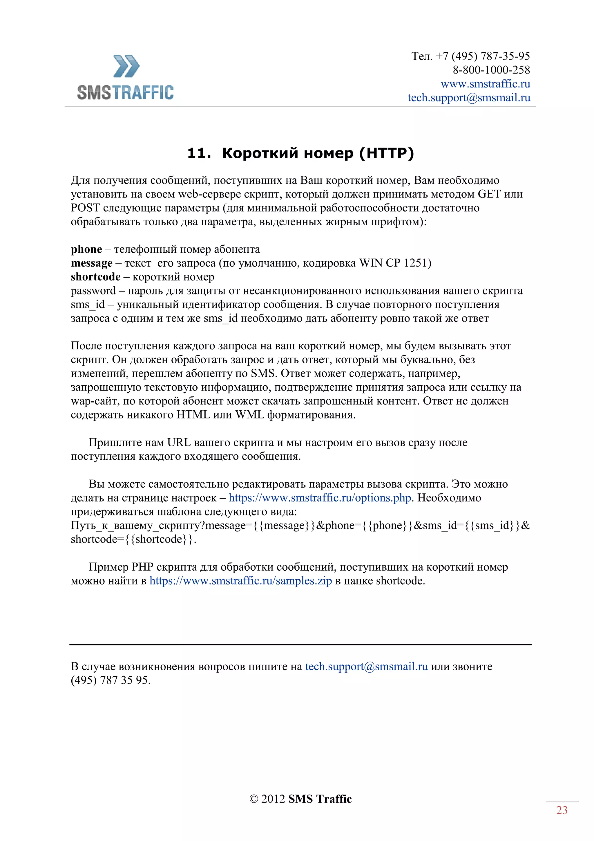 Тел. +7 (495) 787-35-95
8-800-1000-258
www.smstraffic.ru
tech.support@smsmail.ru
© 2012 SMS Traffic
23
11. Короткий номер (HTTP)
Для получения сообщений, поступивших на Ваш короткий номер, Вам необходимо
установить на своем web-сервере скрипт, который должен принимать методом GET или
POST следующие параметры (для минимальной работоспособности достаточно
обрабатывать только два параметра, выделенных жирным шрифтом):
phone – телефонный номер абонента
message – текст его запроса (по умолчанию, кодировка WIN CP 1251)
shortcode – короткий номер
password – пароль для защиты от несанкционированного использования вашего скрипта
sms_id – уникальный идентификатор сообщения. В случае повторного поступления
запроса с одним и тем же sms_id необходимо дать абоненту ровно такой же ответ
После поступления каждого запроса на ваш короткий номер, мы будем вызывать этот
скрипт. Он должен обработать запрос и дать ответ, который мы буквально, без
изменений, перешлем абоненту по SMS. Ответ может содержать, например,
запрошенную текстовую информацию, подтверждение принятия запроса или ссылку на
wap-сайт, по которой абонент может скачать запрошенный контент. Ответ не должен
содержать никакого HTML или WML форматирования.
Пришлите нам URL вашего скрипта и мы настроим его вызов сразу после
поступления каждого входящего сообщения.
Вы можете самостоятельно редактировать параметры вызова скрипта. Это можно
делать на странице настроек – https://www.smstraffic.ru/options.php. Необходимо
придерживаться шаблона следующего вида:
Путь_к_вашему_скрипту?message={{message}}&phone={{phone}}&sms_id={{sms_id}}&
shortcode={{shortcode}}.
Пример PHP скрипта для обработки сообщений, поступивших на короткий номер
можно найти в https://www.smstraffic.ru/samples.zip в папке shortcode.
В случае возникновения вопросов пишите на tech.support@smsmail.ru или звоните
(495) 787 35 95.
 