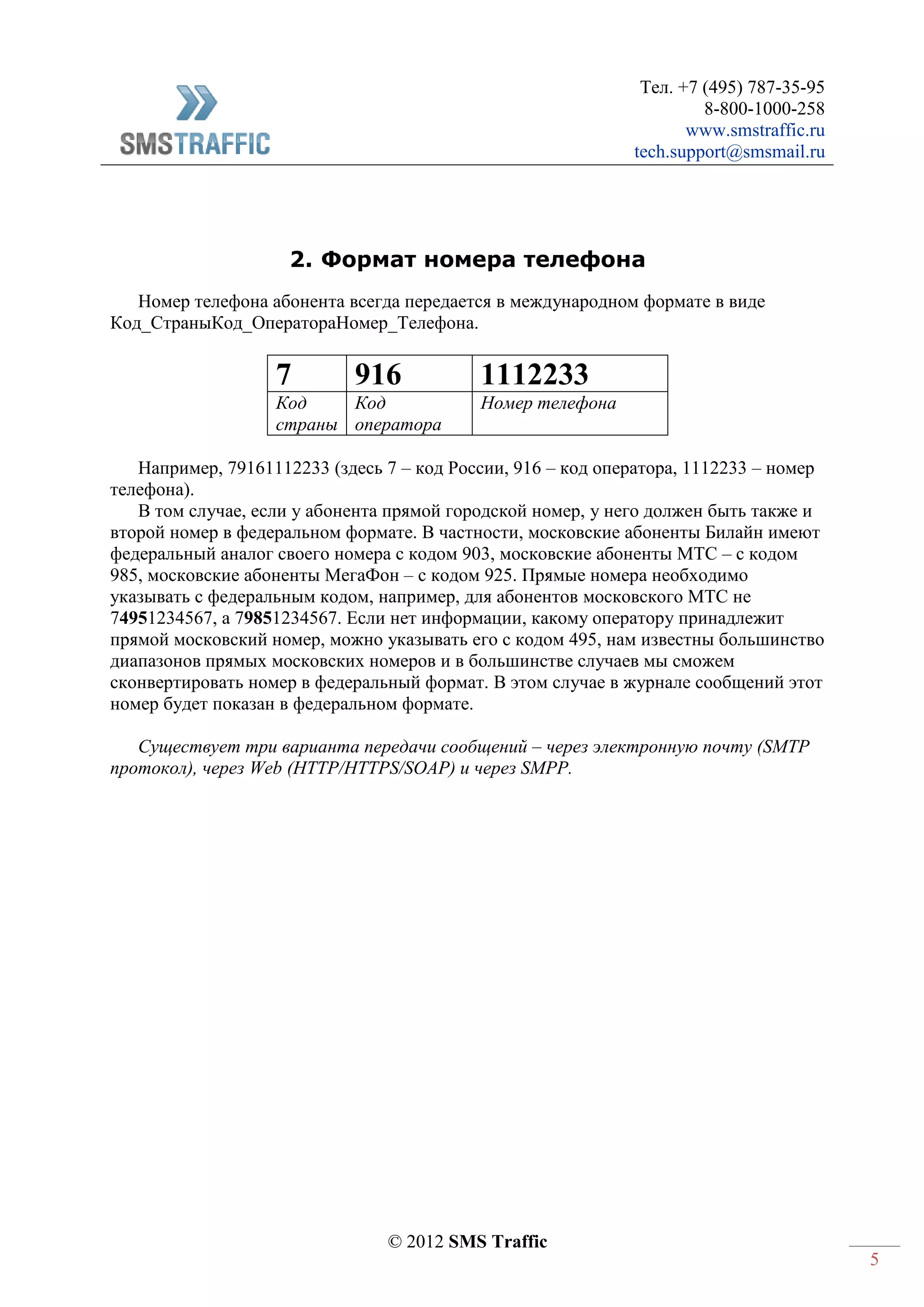 Тел. +7 (495) 787-35-95
8-800-1000-258
www.smstraffic.ru
tech.support@smsmail.ru
© 2012 SMS Traffic
5
2. Формат номера телефона
Номер телефона абонента всегда передается в международном формате в виде
Код_СтраныКод_ОператораНомер_Телефона.
7 916 1112233
Код
страны
Код
оператора
Номер телефона
Например, 79161112233 (здесь 7 – код России, 916 – код оператора, 1112233 – номер
телефона).
В том случае, если у абонента прямой городской номер, у него должен быть также и
второй номер в федеральном формате. В частности, московские абоненты Билайн имеют
федеральный аналог своего номера с кодом 903, московские абоненты МТС – с кодом
985, московские абоненты МегаФон – с кодом 925. Прямые номера необходимо
указывать с федеральным кодом, например, для абонентов московского МТС не
74951234567, а 79851234567. Если нет информации, какому оператору принадлежит
прямой московский номер, можно указывать его с кодом 495, нам известны большинство
диапазонов прямых московских номеров и в большинстве случаев мы сможем
сконвертировать номер в федеральный формат. В этом случае в журнале сообщений этот
номер будет показан в федеральном формате.
Существует три варианта передачи сообщений – через электронную почту (SMTP
протокол), через Web (HTTP/HTTPS/SOAP) и через SMPP.
 