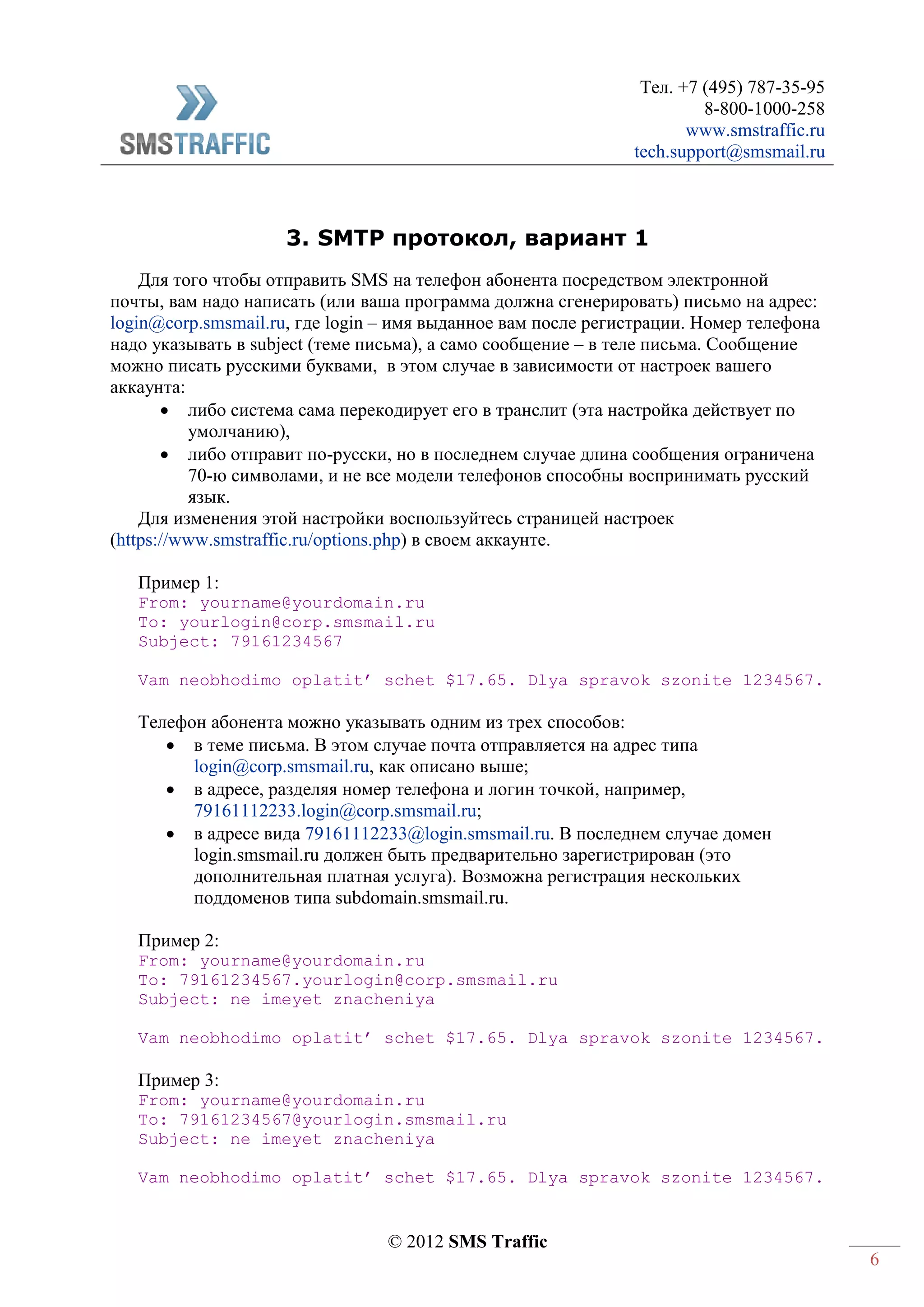 Тел. +7 (495) 787-35-95
8-800-1000-258
www.smstraffic.ru
tech.support@smsmail.ru
© 2012 SMS Traffic
6
3. SMTP протокол, вариант 1
Для того чтобы отправить SMS на телефон абонента посредством электронной
почты, вам надо написать (или ваша программа должна сгенерировать) письмо на адрес:
login@corp.smsmail.ru, где login – имя выданное вам после регистрации. Номер телефона
надо указывать в subject (теме письма), а само сообщение – в теле письма. Сообщение
можно писать русскими буквами, в этом случае в зависимости от настроек вашего
аккаунта:
 либо система сама перекодирует его в транслит (эта настройка действует по
умолчанию),
 либо отправит по-русски, но в последнем случае длина сообщения ограничена
70-ю символами, и не все модели телефонов способны воспринимать русский
язык.
Для изменения этой настройки воспользуйтесь страницей настроек
(https://www.smstraffic.ru/options.php) в своем аккаунте.
Пример 1:
From: yourname@yourdomain.ru
To: yourlogin@corp.smsmail.ru
Subject: 79161234567
Vam neobhodimo oplatit’ schet $17.65. Dlya spravok szonite 1234567.
Телефон абонента можно указывать одним из трех способов:
 в теме письма. В этом случае почта отправляется на адрес типа
login@corp.smsmail.ru, как описано выше;
 в адресе, разделяя номер телефона и логин точкой, например,
79161112233.login@corp.smsmail.ru;
 в адресе вида 79161112233@login.smsmail.ru. В последнем случае домен
login.smsmail.ru должен быть предварительно зарегистрирован (это
дополнительная платная услуга). Возможна регистрация нескольких
поддоменов типа subdomain.smsmail.ru.
Пример 2:
From: yourname@yourdomain.ru
To: 79161234567.yourlogin@corp.smsmail.ru
Subject: ne imeyet znacheniya
Vam neobhodimo oplatit’ schet $17.65. Dlya spravok szonite 1234567.
Пример 3:
From: yourname@yourdomain.ru
To: 79161234567@yourlogin.smsmail.ru
Subject: ne imeyet znacheniya
Vam neobhodimo oplatit’ schet $17.65. Dlya spravok szonite 1234567.
 
