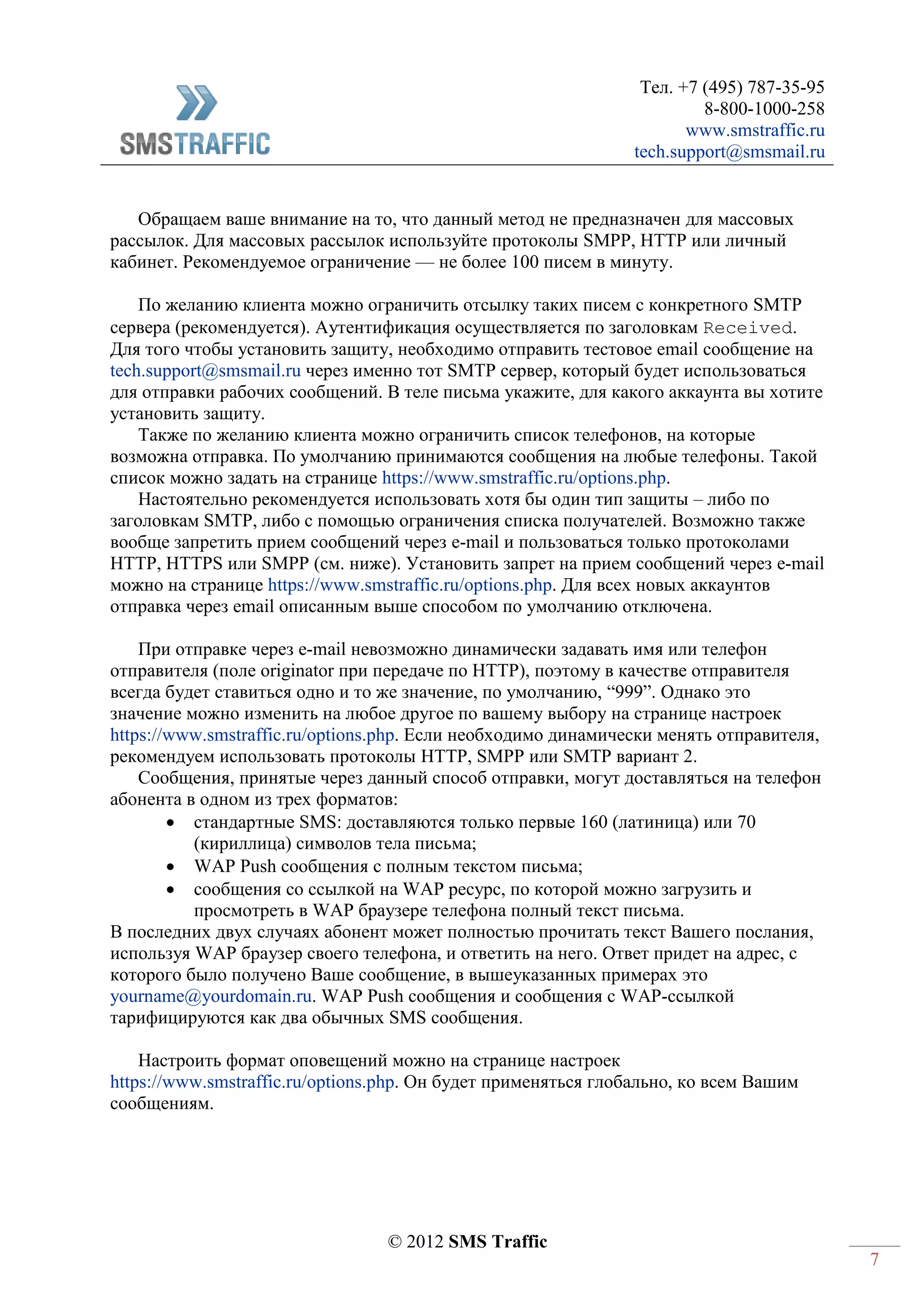 Тел. +7 (495) 787-35-95
8-800-1000-258
www.smstraffic.ru
tech.support@smsmail.ru
© 2012 SMS Traffic
7
Обращаем ваше внимание на то, что данный метод не предназначен для массовых
рассылок. Для массовых рассылок используйте протоколы SMPP, HTTP или личный
кабинет. Рекомендуемое ограничение — не более 100 писем в минуту.
По желанию клиента можно ограничить отсылку таких писем с конкретного SMTP
сервера (рекомендуется). Аутентификация осуществляется по заголовкам Received.
Для того чтобы установить защиту, необходимо отправить тестовое email сообщение на
tech.support@smsmail.ru через именно тот SMTP сервер, который будет использоваться
для отправки рабочих сообщений. В теле письма укажите, для какого аккаунта вы хотите
установить защиту.
Также по желанию клиента можно ограничить список телефонов, на которые
возможна отправка. По умолчанию принимаются сообщения на любые телефоны. Такой
список можно задать на странице https://www.smstraffic.ru/options.php.
Настоятельно рекомендуется использовать хотя бы один тип защиты – либо по
заголовкам SMTP, либо с помощью ограничения списка получателей. Возможно также
вообще запретить прием сообщений через e-mail и пользоваться только протоколами
HTTP, HTTPS или SMPP (см. ниже). Установить запрет на прием сообщений через e-mail
можно на странице https://www.smstraffic.ru/options.php. Для всех новых аккаунтов
отправка через email описанным выше способом по умолчанию отключена.
При отправке через e-mail невозможно динамически задавать имя или телефон
отправителя (поле originator при передаче по HTTP), поэтому в качестве отправителя
всегда будет ставиться одно и то же значение, по умолчанию, “999”. Однако это
значение можно изменить на любое другое по вашему выбору на странице настроек
https://www.smstraffic.ru/options.php. Если необходимо динамически менять отправителя,
рекомендуем использовать протоколы HTTP, SMPP или SMTP вариант 2.
Сообщения, принятые через данный способ отправки, могут доставляться на телефон
абонента в одном из трех форматов:
 стандартные SMS: доставляются только первые 160 (латиница) или 70
(кириллица) символов тела письма;
 WAP Push сообщения с полным текстом письма;
 сообщения со ссылкой на WAP ресурс, по которой можно загрузить и
просмотреть в WAP браузере телефона полный текст письма.
В последних двух случаях абонент может полностью прочитать текст Вашего послания,
используя WAP браузер своего телефона, и ответить на него. Ответ придет на адрес, с
которого было получено Ваше сообщение, в вышеуказанных примерах это
yourname@yourdomain.ru. WAP Push сообщения и сообщения с WAP-ссылкой
тарифицируются как два обычных SMS сообщения.
Настроить формат оповещений можно на странице настроек
https://www.smstraffic.ru/options.php. Он будет применяться глобально, ко всем Вашим
сообщениям.
 
