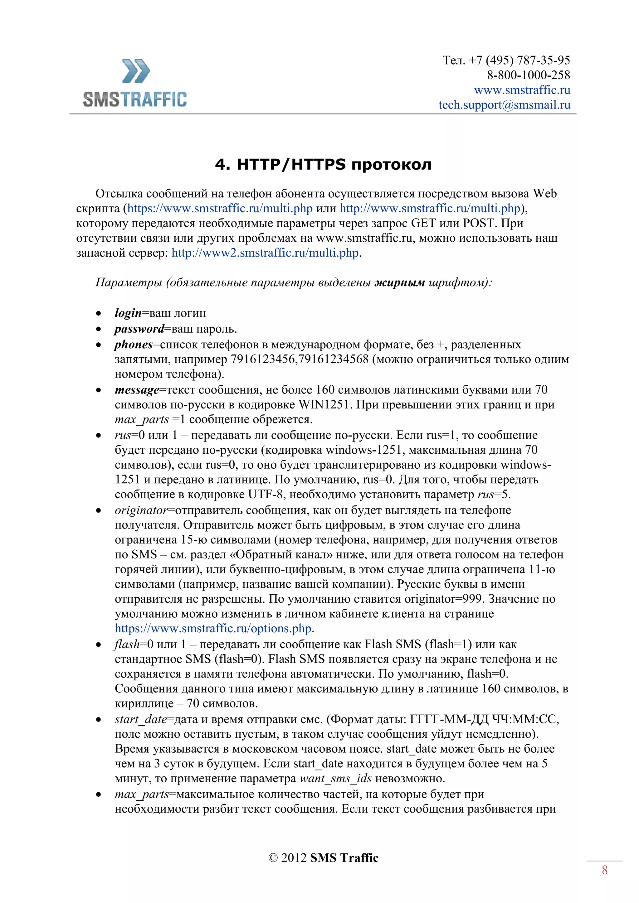 Тел. +7 (495) 787-35-95
8-800-1000-258
www.smstraffic.ru
tech.support@smsmail.ru
© 2012 SMS Traffic
8
4. HTTP/HTTPS протокол
Отсылка сообщений на телефон абонента осуществляется посредством вызова Web
скрипта (https://www.smstraffic.ru/multi.php или http://www.smstraffic.ru/multi.php),
которому передаются необходимые параметры через запрос GET или POST. При
отсутствии связи или других проблемах на www.smstraffic.ru, можно использовать наш
запасной сервер: http://www2.smstraffic.ru/multi.php.
Параметры (обязательные параметры выделены жирным шрифтом):
 login=ваш логин
 password=ваш пароль.
 phones=список телефонов в международном формате, без +, разделенных
запятыми, например 7916123456,79161234568 (можно ограничиться только одним
номером телефона).
 message=текст сообщения, не более 160 символов латинскими буквами или 70
символов по-русски в кодировке WIN1251. При превышении этих границ и при
max_parts =1 сообщение обрежется.
 rus=0 или 1 – передавать ли сообщение по-русски. Если rus=1, то сообщение
будет передано по-русски (кодировка windows-1251, максимальная длина 70
символов), если rus=0, то оно будет транслитерировано из кодировки windows-
1251 и передано в латинице. По умолчанию, rus=0. Для того, чтобы передать
сообщение в кодировке UTF-8, необходимо установить параметр rus=5.
 originator=отправитель сообщения, как он будет выглядеть на телефоне
получателя. Отправитель может быть цифровым, в этом случае его длина
ограничена 15-ю символами (номер телефона, например, для получения ответов
по SMS – см. раздел «Обратный канал» ниже, или для ответа голосом на телефон
горячей линии), или буквенно-цифровым, в этом случае длина ограничена 11-ю
символами (например, название вашей компании). Русские буквы в имени
отправителя не разрешены. По умолчанию ставится originator=999. Значение по
умолчанию можно изменить в личном кабинете клиента на странице
https://www.smstraffic.ru/options.php.
 flash=0 или 1 – передавать ли сообщение как Flash SMS (flash=1) или как
стандартное SMS (flash=0). Flash SMS появляется сразу на экране телефона и не
сохраняется в памяти телефона автоматически. По умолчанию, flash=0.
Сообщения данного типа имеют максимальную длину в латинице 160 символов, в
кириллице – 70 символов.
 start_date=дата и время отправки смс. (Формат даты: ГГГГ-ММ-ДД ЧЧ:ММ:СС,
поле можно оставить пустым, в таком случае сообщения уйдут немедленно).
Время указывается в московском часовом поясе. start_date может быть не более
чем на 3 суток в будущем. Если start_date находится в будущем более чем на 5
минут, то применение параметра want_sms_ids невозможно.
 max_parts=максимальное количество частей, на которые будет при
необходимости разбит текст сообщения. Если текст сообщения разбивается при
 