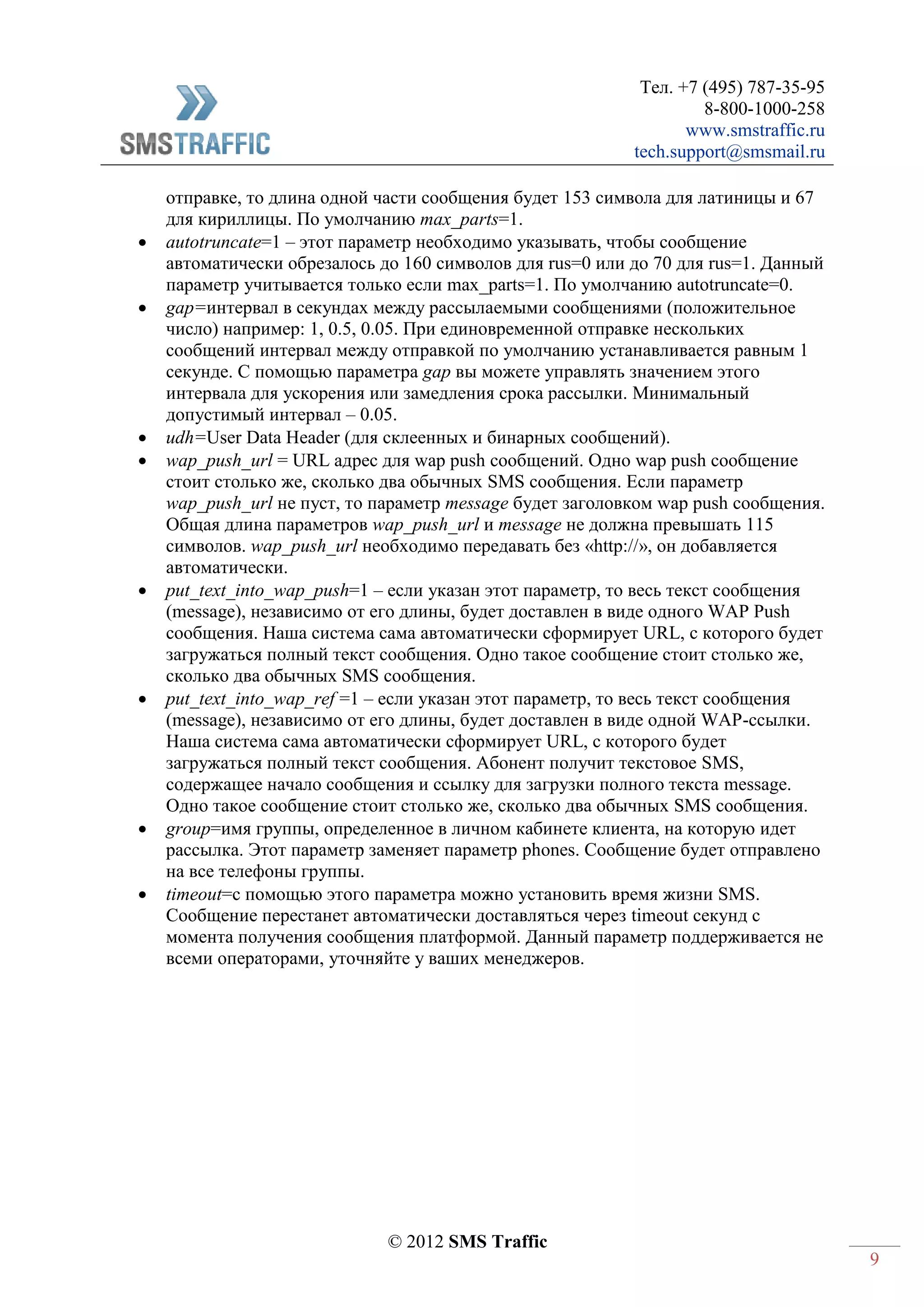 Тел. +7 (495) 787-35-95
8-800-1000-258
www.smstraffic.ru
tech.support@smsmail.ru
© 2012 SMS Traffic
9
отправке, то длина одной части сообщения будет 153 символа для латиницы и 67
для кириллицы. По умолчанию max_parts=1.
 autotruncate=1 – этот параметр необходимо указывать, чтобы сообщение
автоматически обрезалось до 160 символов для rus=0 или до 70 для rus=1. Данный
параметр учитывается только если max_parts=1. По умолчанию autotruncate=0.
 gap=интервал в секундах между рассылаемыми сообщениями (положительное
число) например: 1, 0.5, 0.05. При единовременной отправке нескольких
сообщений интервал между отправкой по умолчанию устанавливается равным 1
секунде. C помощью параметра gap вы можете управлять значением этого
интервала для ускорения или замедления срока рассылки. Минимальный
допустимый интервал – 0.05.
 udh=User Data Header (для склеенных и бинарных сообщений).
 wap_push_url = URL адрес для wap push сообщений. Одно wap push сообщение
стоит столько же, сколько два обычных SMS сообщения. Если параметр
wap_push_url не пуст, то параметр message будет заголовком wap push сообщения.
Общая длина параметров wap_push_url и message не должна превышать 115
символов. wap_push_url необходимо передавать без «http://», он добавляется
автоматически.
 put_text_into_wap_push=1 – если указан этот параметр, то весь текст сообщения
(message), независимо от его длины, будет доставлен в виде одного WAP Push
сообщения. Наша система сама автоматически сформирует URL, с которого будет
загружаться полный текст сообщения. Одно такое сообщение стоит столько же,
сколько два обычных SMS сообщения.
 put_text_into_wap_ref =1 – если указан этот параметр, то весь текст сообщения
(message), независимо от его длины, будет доставлен в виде одной WAP-ссылки.
Наша система сама автоматически сформирует URL, с которого будет
загружаться полный текст сообщения. Абонент получит текстовое SMS,
содержащее начало сообщения и ссылку для загрузки полного текста message.
Одно такое сообщение стоит столько же, сколько два обычных SMS сообщения.
 group=имя группы, определенное в личном кабинете клиента, на которую идет
рассылка. Этот параметр заменяет параметр phones. Сообщение будет отправлено
на все телефоны группы.
 timeout=с помощью этого параметра можно установить время жизни SMS.
Сообщение перестанет автоматически доставляться через timeout секунд с
момента получения сообщения платформой. Данный параметр поддерживается не
всеми операторами, уточняйте у ваших менеджеров.
 