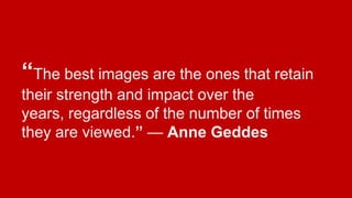 “The best images are the ones that retain
their strength and impact over the
years, regardless of the number of times
they are viewed.” — Anne Geddes

 