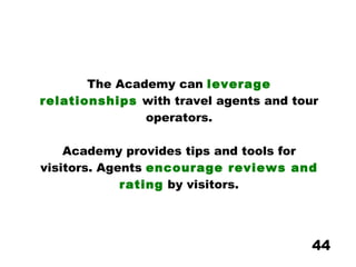 The Academy can  leverage relationships  with travel agents and tour operators. Academy provides tips and tools for visitors. Agents  encourage reviews and rating  by visitors. 