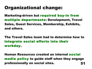 Organizational change: Marketing-driven but  required buy-in from multiple departments : Development, Travel Sales, Guest Services, Membership, Exhibits, and others. The Travel Sales team had to determine how to  integrate social efforts into their workday . Human Resources created an internal  social media policy  to guide staff when they engage professionally on social sites. 