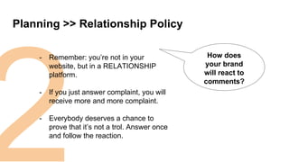 2
Planning >> Relationship Policy
How does
your brand
will react to
comments?
- Remember: you’re not in your
website, but in a RELATIONSHIP
platform.
- If you just answer complaint, you will
receive more and more complaint.
- Everybody deserves a chance to
prove that it’s not a trol. Answer once
and follow the reaction.
 