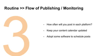 3
Routine >> Flow of Publishing / Monitoring
- How often will you post in each platform?
- Keep your content calendar updated
- Adopt some software to schedule posts
 