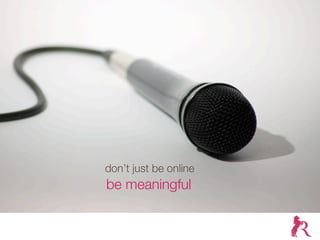 don’t just be online
be meaningful
 