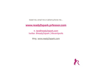 tweet me, email me or (ahem) phone me...


www.ready2spark.prfessor.com

        e. lara@ready2spark.com
  twitter. @ready2spark | @eventprofs

     blog. www.ready2spark.com
 