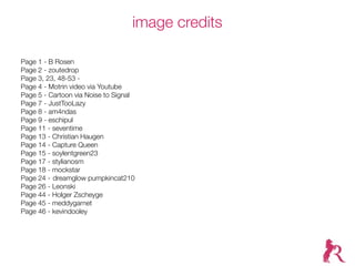 image credits

Page 1 - B Rosen
Page 2 - zoutedrop
Page 3, 23, 48-53 - visual.dichotomy
Page 4 - Motrin video via Youtube
Page 5 - Cartoon via Noise to Signal
Page 7 - JustTooLazy
Page 8 - am4ndas
Page 9 - eschipul
Page 11 - seventime
Page 13 - Christian Haugen
Page 14 - Capture Queen ™
Page 15 - soylentgreen23
Page 17 - stylianosm
Page 18 - mockstar
Page 24 --dreamglow pumpkincat210
Page 26 - Leonski
Page 44 - Holger Zscheyge
Page 45 - meddygarnet
Page 46 - kevindooley
 