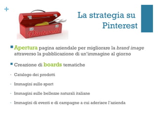 +
                                          La strategia su
                                                 Pinterest

     Apertura pagina aziendale per migliorare la brand image
        attraverso la pubblicazione di un’immagine al giorno

       Creazione di boards tematiche
    -   Catalogo dei prodotti

    -   Immagini sullo sport

    -   Immagini sulle bellezze naturali italiane

    -   Immagini di eventi e di campagne a cui aderisce l’azienda
 