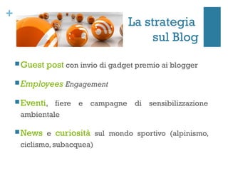 +
                                    La strategia
                                         sul Blog
     Guest   post con invio di gadget premio ai blogger
     Employees Engagement

     Eventi, fiere e campagne di sensibilizzazione
     ambientale

     News e    curiosità sul mondo sportivo (alpinismo,
     ciclismo, subacquea)
 