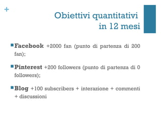 +
                     Obiettivi quantitativi
                                in 12 mesi
     Facebook +2000 fan (punto di partenza di 200
     fan);

     Pinterest +200 followers (punto di partenza di 0
     followers);

     Blog +100 subscribers + interazione + commenti
     + discussioni
 