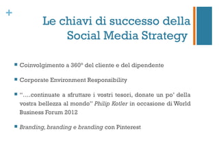+
                Le chiavi di successo della
                    Social Media Strategy

       Coinvolgimento a 360° del cliente e del dipendente

       Corporate Environment Responsibility

       “….continuate a sfruttare i vostri tesori, donate un po’ della
        vostra bellezza al mondo” Philip Kotler in occasione di World
        Business Forum 2012

       Branding, branding e branding con Pinterest
 
