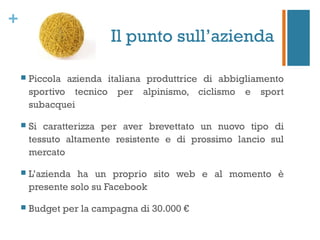 +
                         Il punto sull’azienda

       Piccola azienda italiana produttrice di abbigliamento
        sportivo tecnico per alpinismo, ciclismo e sport
        subacquei

       Si caratterizza per aver brevettato un nuovo tipo di
        tessuto altamente resistente e di prossimo lancio sul
        mercato

       L’azienda ha un proprio sito web e al momento è
        presente solo su Facebook

       Budget per la campagna di 30.000 €
 