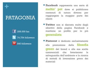 +                         Facebook rappresenta una sorta di
                           meltin’ pot    dove si pubblicano
                           contenuti di natura diversa per
                           raggiungere la maggior parte dei
PATAGONIA                  clienti

                          Twitter non si discosta molto dagli
                           obiettivi della pagina Facebook e
    208.000 fan            mantiene un profilo per lo più
                           generalista
    74.754 followers
                          Pinterest è dedicato esclusivamente
    840 followers
                           alla   promozione   della   filosofia
                           green     del brand e alle sue scelte
                           commerciali     che   favoriscono    la
                           salvaguardia dell’ambiente e la ricerca
                           di metodi di lavorazione green dei
                           materiali
 