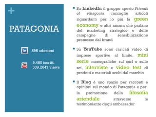 +                       Su LinkedIn il gruppo aperto Friends
                         of   Patagonia   raccoglie   articoli
                         riguardanti per lo più la            green
                         economy     e altri ancora che parlano
PATAGONIA                del marketing strategico e delle
                         campagne      di      sensibilizzazione
                         promosse dal brand

    898 adesioni
                        Su YouTube sono caricati video di
                         imprese    sportive   al   limite,    mini
    9.480 iscritti       serie monografiche sul surf o sullo
    539.2647 views       sci, interviste e video test di
                         prodotti e materiali scelti dal marchio

                        Il Blog è uno spazio per racconti e
                         opinioni sul mondo di Patagonia e per
                         la   promozione       della    filosofia
                         aziendale           attraverso            le
                         testimonianze degli ambassador
 