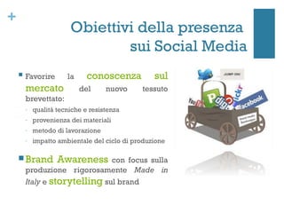 +
                        Obiettivi della presenza
                                sui Social Media
       Favorire       la     conoscenza           sul
        mercato             del     nuovo      tessuto
        brevettato:
        -   qualità tecniche e resistenza
        -   provenienza dei materiali
        -   metodo di lavorazione
        -   impatto ambientale del ciclo di produzione 

     Brand         Awareness  con focus sulla
        produzione rigorosamente Made in
        Italy e storytelling sul brand
 