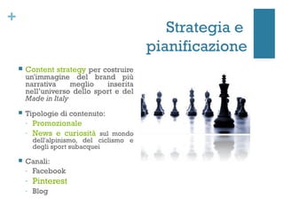+
                                                Strategia e
                                             pianificazione
       Content strategy per costruire
        un'immagine del brand più
        narrativa     meglio   inserita
        nell’universo dello sport e del
        Made in Italy
       Tipologie di contenuto:
        -   Promozionale
        -   News e curiosità sul mondo
            dell'alpinismo, del ciclismo e
            degli sport subacquei

       Canali:
        - Facebook
        -   Pinterest
        -   Blog
 