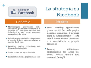 +
                                                     La strategia su
                                                          Facebook
                 Generale                                    Prodotto
       Monitoraggio     giornaliero   delle        Social Gaming: applicazione
        interazioni, pubblicazione mensile di
        gallerie di immagini relative alle           gioco in cui i fan della pagina
        collezioni e dei nuovi contenuti             possono disegnare il proprio
        provenienti dal blog
                                                     capo di abbigliamento – fatto
       Pubblicazione periodica di contenuti         con il nuovo tessuto brevettato
        e notizie di fonti esterne relative al
        mondo degli sport                            – e condividere la propria
                                                     creazione
       Restyling grafico coordinato con
        l'immagine aziendale                        Teasing           settimanale:
       Social button sul sito aziendale             anticipazione del lancio del
                                                     nuovo tessuto tramite foto
       Link Pinterest sulla pagina Facebook         macro di dettagli
 