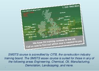 SMSTS course is accredited by CITB, the construction industry
training board. The SMSTS essex course is suited for those in any of
the following areas Engineering, Chemical, Oil, Manufacturing,
Demolation, Landscaping, and more.
 