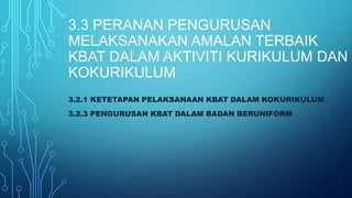 3.3 PERANAN PENGURUSAN
MELAKSANAKAN AMALAN TERBAIK
KBAT DALAM AKTIVITI KURIKULUM DAN
KOKURIKULUM
3.2.1 KETETAPAN PELAKSANAAN KBAT DALAM KOKURIKULUM
3.2.3 PENGURUSAN KBAT DALAM BADAN BERUNIFORM
 