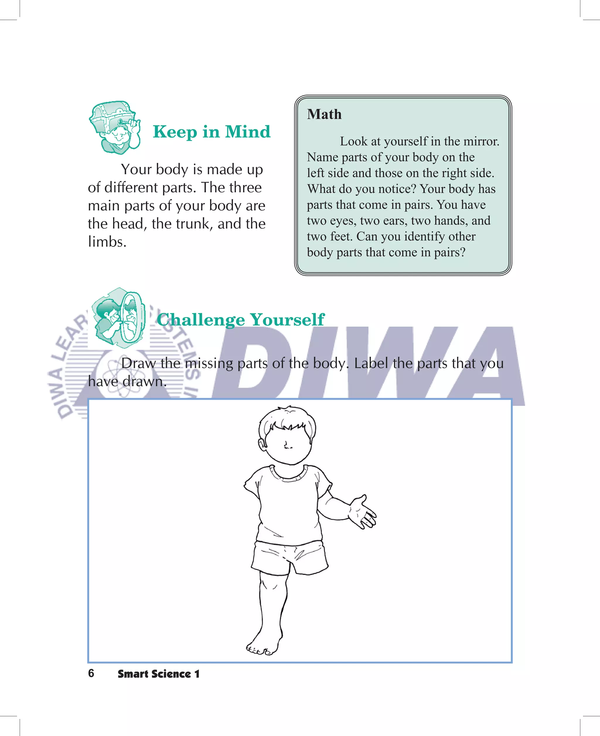 Math
          Keep in Mind                    Look at yourself in the mirror.
                                  Name parts of your body on the
      Your body is made up        left side and those on the right side.
of different parts. The three     What do you notice? Your body has
main parts of your body are       parts that come in pairs. You have
the head, the trunk, and the      two eyes, two ears, two hands, and
limbs.                            two feet. Can you identify other
                                  body parts that come in pairs?




           Challenge Yourself

     Draw the missing parts of the body. Label the parts that you
have drawn.




6   Smart Science 1
 