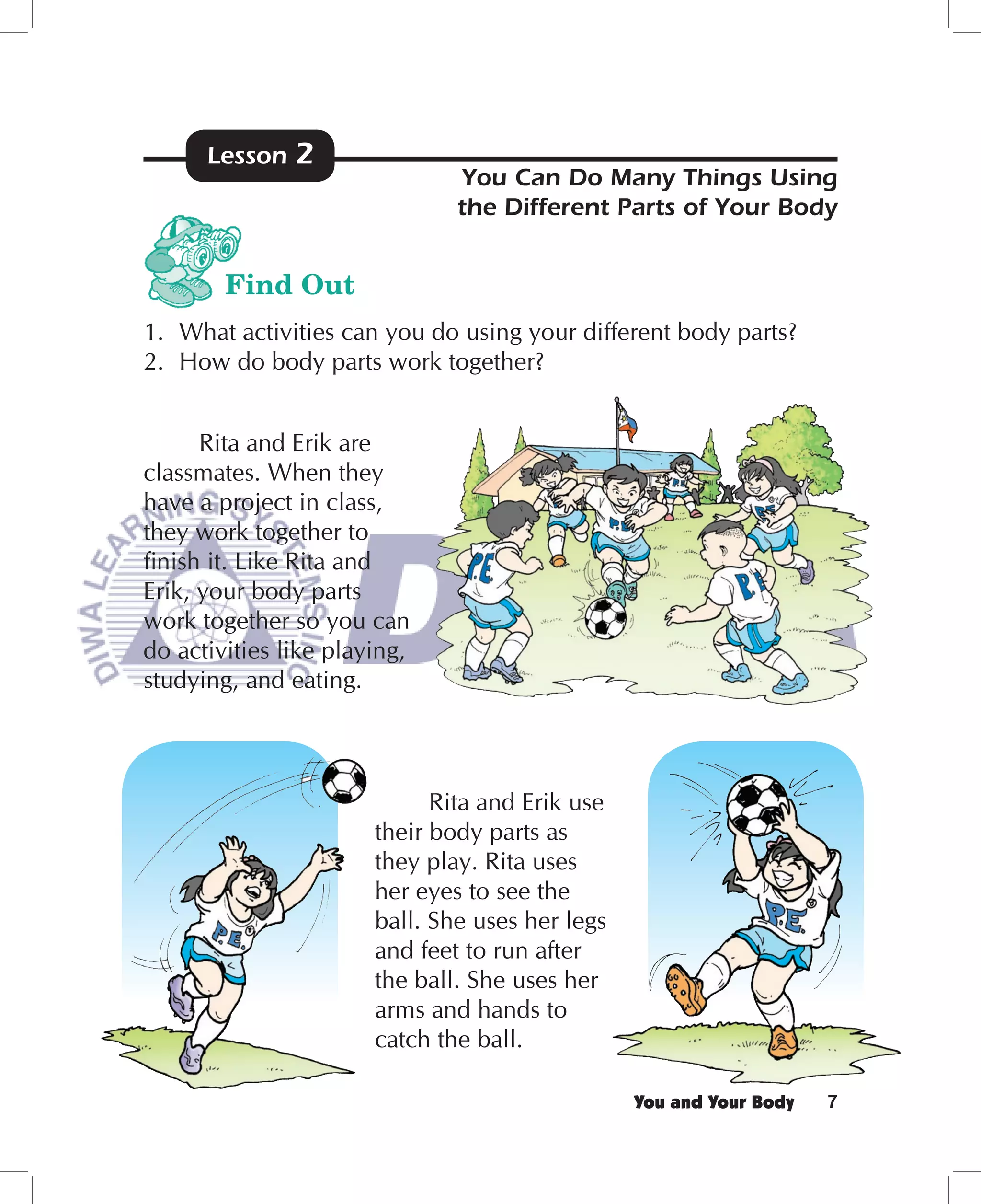 Lesson   2
                               You Can Do Many Things Using
                               the Different Parts of Your Body


        Find Out
1. What activities can you do using your different body parts?
2. How do body parts work together?


      Rita and Erik are
classmates. When they
have a project in class,
they work together to
ﬁnish it. Like Rita and
Erik, your body parts
work together so you can
do activities like playing,
studying, and eating.



                             Rita and Erik use
                       their body parts as
                       they play. Rita uses
                       her eyes to see the
                       ball. She uses her legs
                       and feet to run after
                       the ball. She uses her
                       arms and hands to
                       catch the ball.

                                                 You and Your Body   7
 