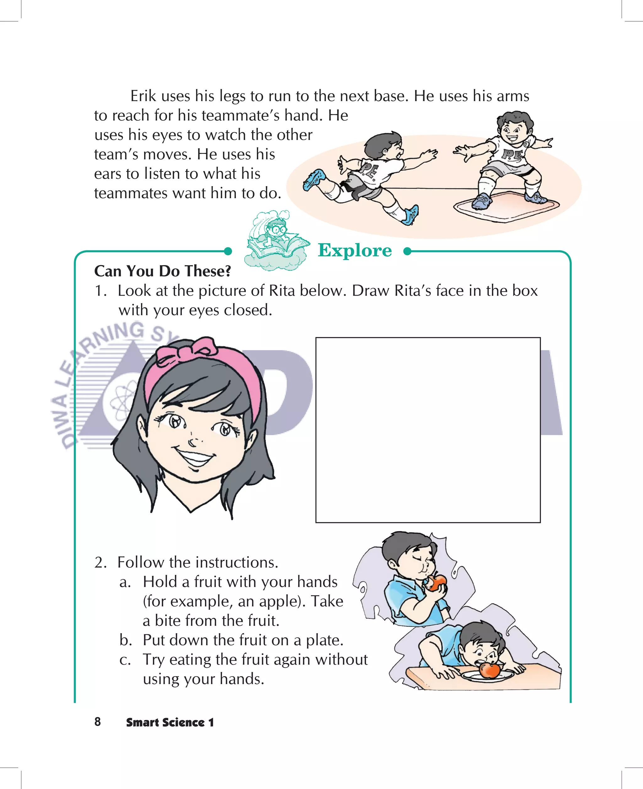 Erik uses his legs to run to the next base. He uses his arms
to reach for his teammate’s hand. He
uses his eyes to watch the other
team’s moves. He uses his
ears to listen to what his
teammates want him to do.


                                 Explore
Can You Do These?
1. Look at the picture of Rita below. Draw Rita’s face in the box
   with your eyes closed.




2. Follow the instructions.
   a. Hold a fruit with your hands
       (for example, an apple). Take
       a bite from the fruit.
   b. Put down the fruit on a plate.
   c. Try eating the fruit again without
       using your hands.

8   Smart Science 1
 