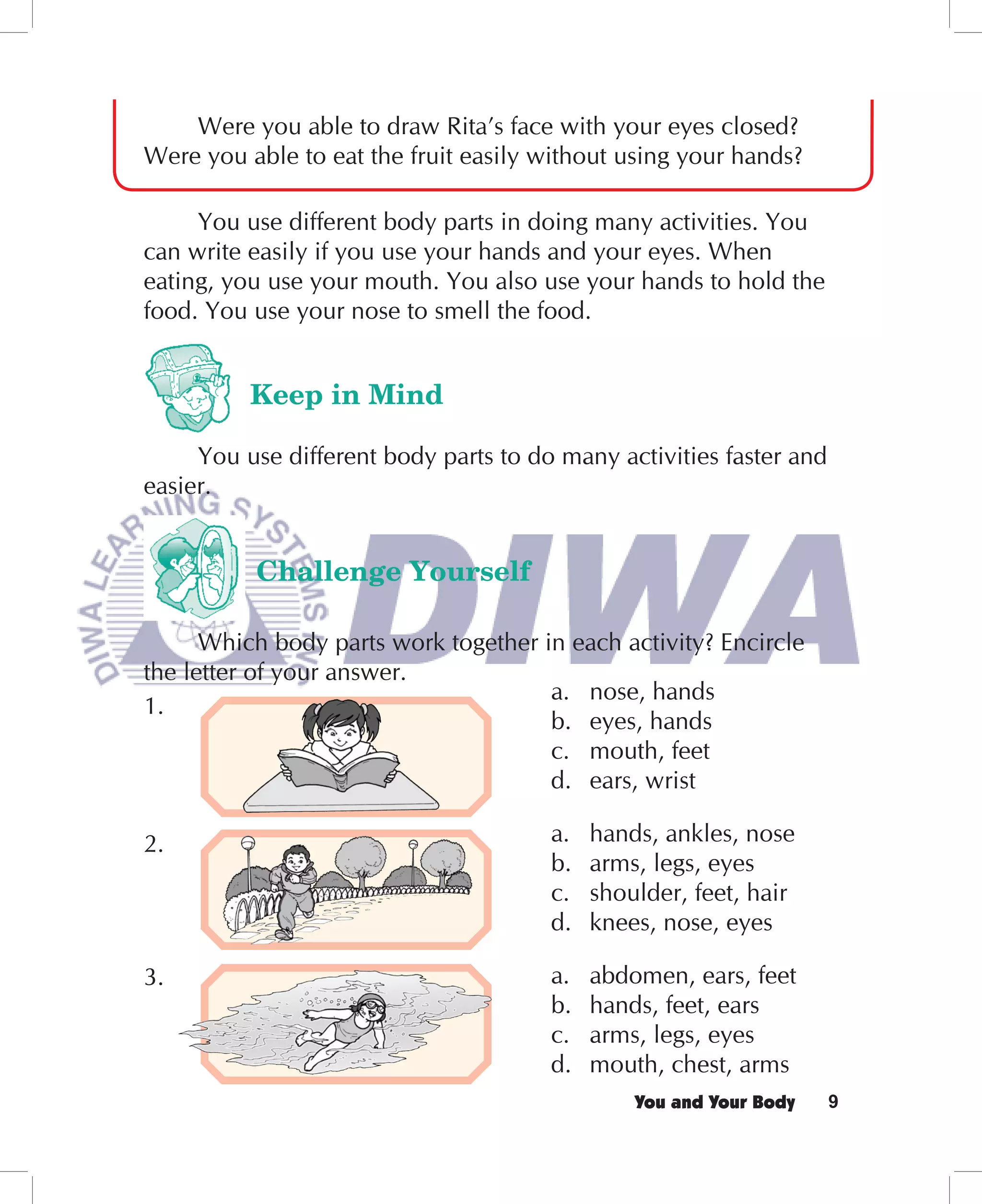 Were you able to draw Rita’s face with your eyes closed?
Were you able to eat the fruit easily without using your hands?

     You use different body parts in doing many activities. You
can write easily if you use your hands and your eyes. When
eating, you use your mouth. You also use your hands to hold the
food. You use your nose to smell the food.


          Keep in Mind

     You use different body parts to do many activities faster and
easier.


          Challenge Yourself

      Which body parts work together in each activity? Encircle
the letter of your answer.
                                      a. nose, hands
1.
                                      b. eyes, hands
                                      c. mouth, feet
                                      d. ears, wrist

2.                                     a.   hands, ankles, nose
                                       b.   arms, legs, eyes
                                       c.   shoulder, feet, hair
                                       d.   knees, nose, eyes

3.                                     a.   abdomen, ears, feet
                                       b.   hands, feet, ears
                                       c.   arms, legs, eyes
                                       d.   mouth, chest, arms
                                                You and Your Body    9
 