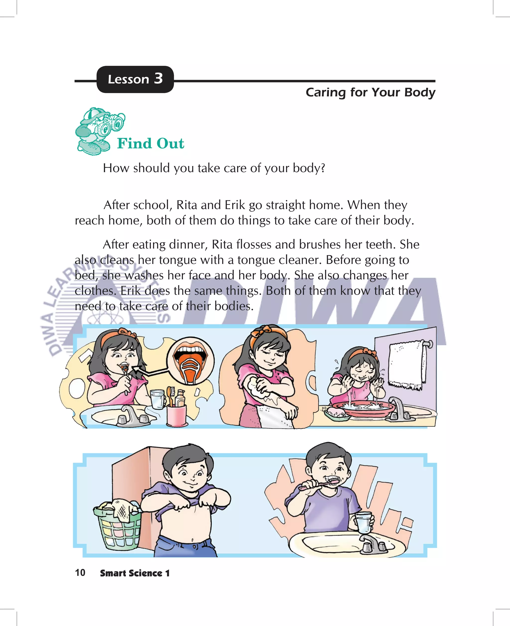 Lesson    3
                                          Caring for Your Body



        Find Out
     How should you take care of your body?

     After school, Rita and Erik go straight home. When they
reach home, both of them do things to take care of their body.
     After eating dinner, Rita ﬂosses and brushes her teeth. She
also cleans her tongue with a tongue cleaner. Before going to
bed, she washes her face and her body. She also changes her
clothes. Erik does the same things. Both of them know that they
need to take care of their bodies.




10   Smart Science 1
 